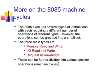 More on the 8085 machine 
cycles 
 The 8085 executes several types of instructions 
with each requiring a different number of 
operations of different types. However, the 
operations can be grouped into a small set. 
 The three main types are: 
 Memory Read and Write. 
 I/O Read and Write. 
 Request Acknowledge. 
 These can be further divided into various smaller 
operations (machine cycles). 
 