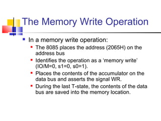 The Memory Write Operation 
 In a memory write operation: 
 The 8085 places the address (2065H) on the 
address bus 
 Identifies the operation as a ‘memory write’ 
(IO/M=0, s1=0, s0=1). 
 Places the contents of the accumulator on the 
data bus and asserts the signal WR. 
 During the last T-state, the contents of the data 
bus are saved into the memory location. 
 