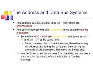 The Address and Data Bus Systems 
 The address bus has 8 signal lines A8 – A15 which are 
unidirectional. 
 The other 8 address bits are multiplexed (time shared) with the 
8 data bits. 
 So, the bits AD0 – AD7 are bi-directional and serve as A0 – 
A7 and D0 – D7 at the same time. 
 During the execution of the instruction, these lines carry 
the address bits during the early part, then during the 
late parts of the execution, they carry the 8 data bits. 
 In order to separate the address from the data, we can use a 
latch to save the value before the function of the bits 
changes. 
 