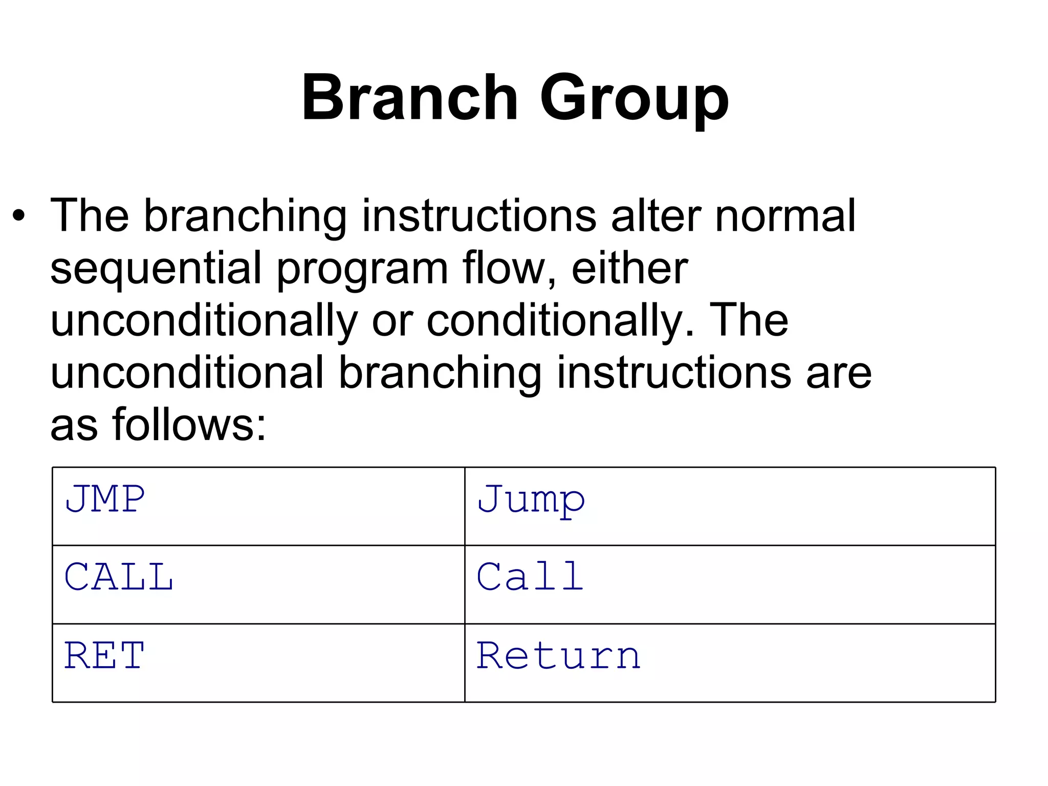 Branch Group   The branching instructions alter normal sequential program flow, either unconditionally or conditionally. The unconditional branching instructions are as follows: Return RET Call CALL Jump JMP 