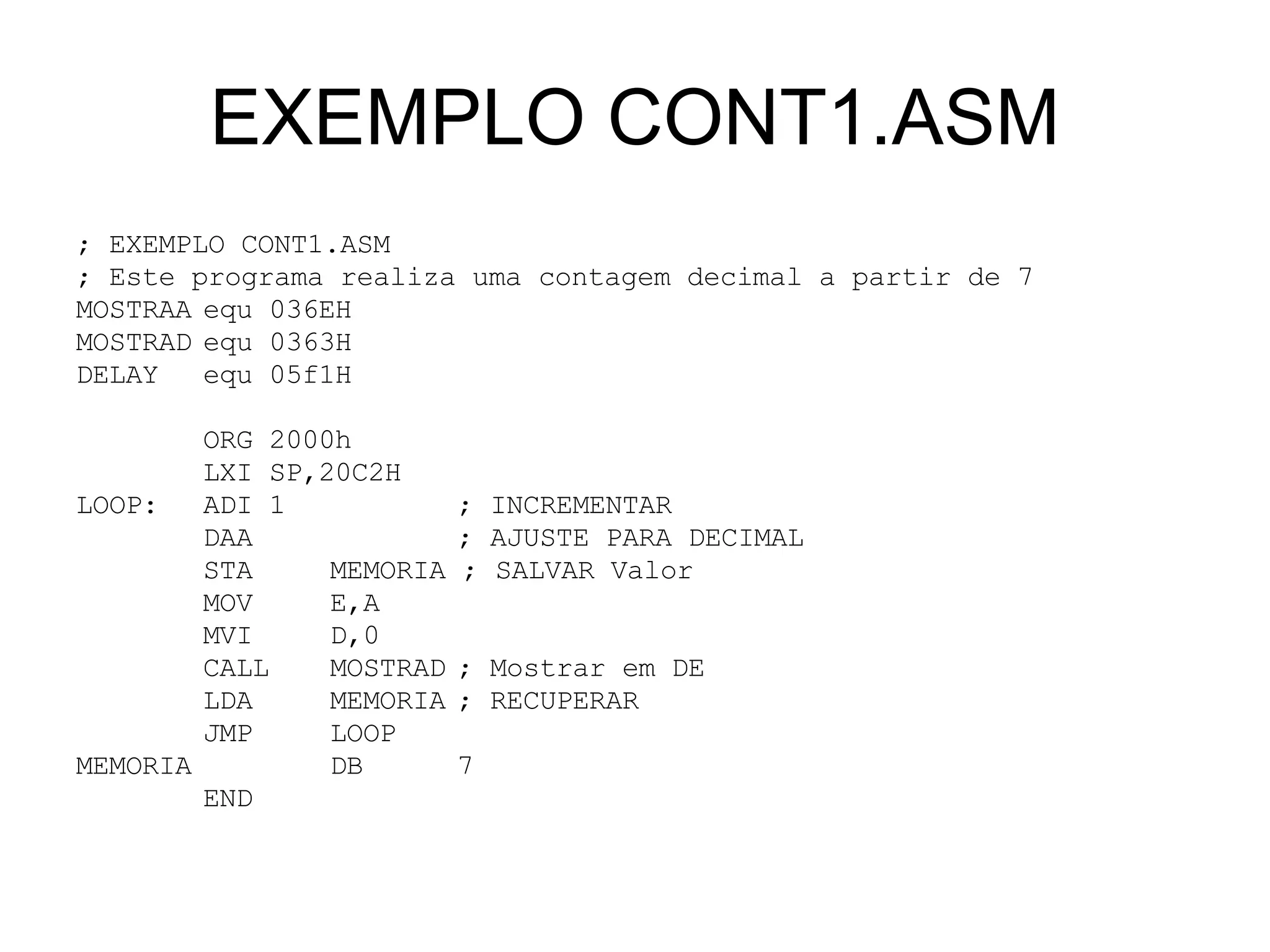 EXEMPLO CONT1.ASM ; EXEMPLO CONT1.ASM ; Este programa realiza uma contagem decimal a partir de 7 MOSTRAA equ 036EH MOSTRAD equ 0363H DELAY equ 05f1H ORG 2000h LXI SP,20C2H LOOP: ADI 1 ; INCREMENTAR  DAA   ; AJUSTE PARA DECIMAL STA  MEMORIA ; SALVAR Valor MOV E,A MVI D,0 CALL  MOSTRAD ; Mostrar em DE LDA MEMORIA ; RECUPERAR  JMP LOOP MEMORIA  DB 7 END 