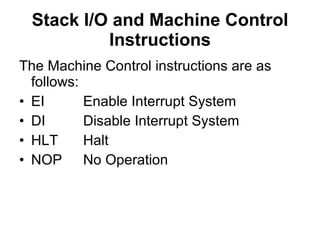 Stack I/O and Machine Control Instructions The Machine Control instructions are as follows: EI Enable Interrupt System DI Disable Interrupt System HLT Halt NOP No Operation 