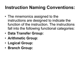 Instruction Naming Conventions:   The mnemonics assigned to the instructions are designed to indicate the function of the instruction. The instructions fall into the following functional categories:  Data Transfer Group:   Arithmetic Group : Logical Group:   Branch Group:   