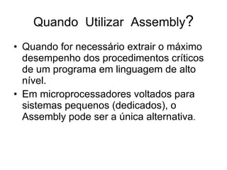 Quando  Utilizar  Assembly ? Quando for necessário extrair o máximo desempenho dos procedimentos críticos de um programa em linguagem de alto nível. Em microprocessadores voltados para sistemas pequenos (dedicados), o Assembly pode ser a única alternativa . 
