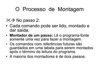 O  Processo  de  Montagem    No passo 2: Cada comando pode ser lido, montado e dar saída. Montador de um passo:  Lê o programa-fonte somente uma vez para fazer a montagem. Os comandos com referências futuras são guardados em uma tabela para serem montados após o término da leitura do programa. A maioria dos montadores é de dois passos. 