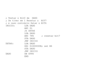 ; Testar o Bit0 de  DADO ; Se tiver em 1 Resetar o  BIT7 ; e caso contrário Setar o BIT6 INICIO:  LDA DADO ANI 01 JZ SETA6   LDA DADO ANI 7FH  ; resetar bit7 STA DADO JMP INICIO SETA6:  LDA DADO    ORI 01000000B; set B6 STA DADO JMP INICIO DADO   DB 0FFH END 