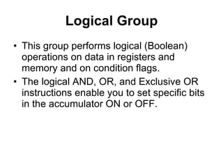 Logical Group This group performs logical (Boolean) operations on data in registers and memory and on condition flags. The logical AND, OR, and Exclusive OR instructions enable you to set specific bits in the accumulator ON or OFF. 