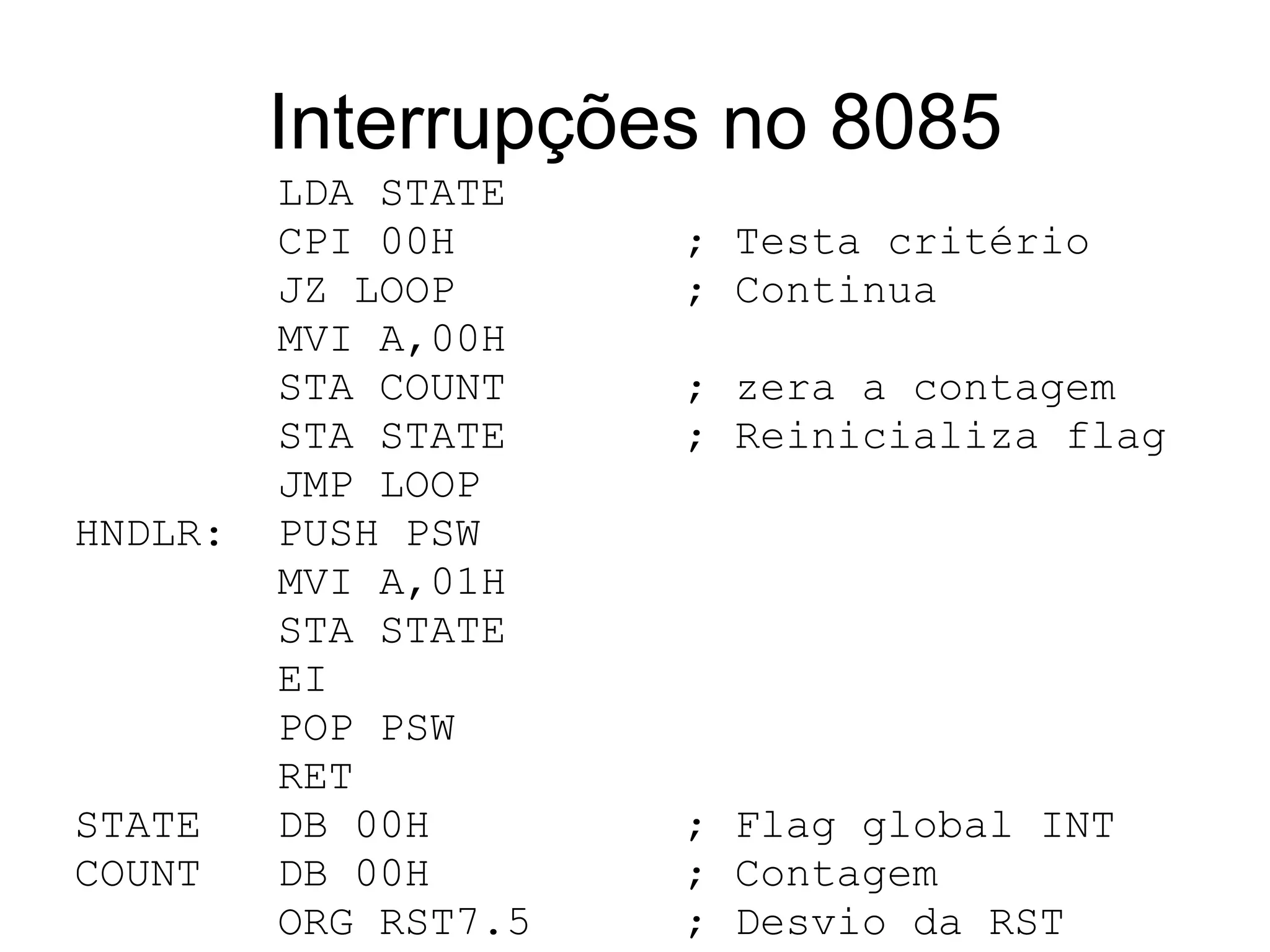 Interrupções no 8085 LDA STATE CPI 00H  ; Testa critério  JZ LOOP  ; Continua  MVI A,00H STA COUNT  ; zera a contagem STA STATE  ; Reinicializa flag JMP LOOP HNDLR:  PUSH PSW MVI A,01H STA STATE EI POP PSW RET STATE  DB 00H  ; Flag global INT COUNT  DB 00H  ; Contagem ORG RST7.5  ; Desvio da RST  JMP HNDLR END 