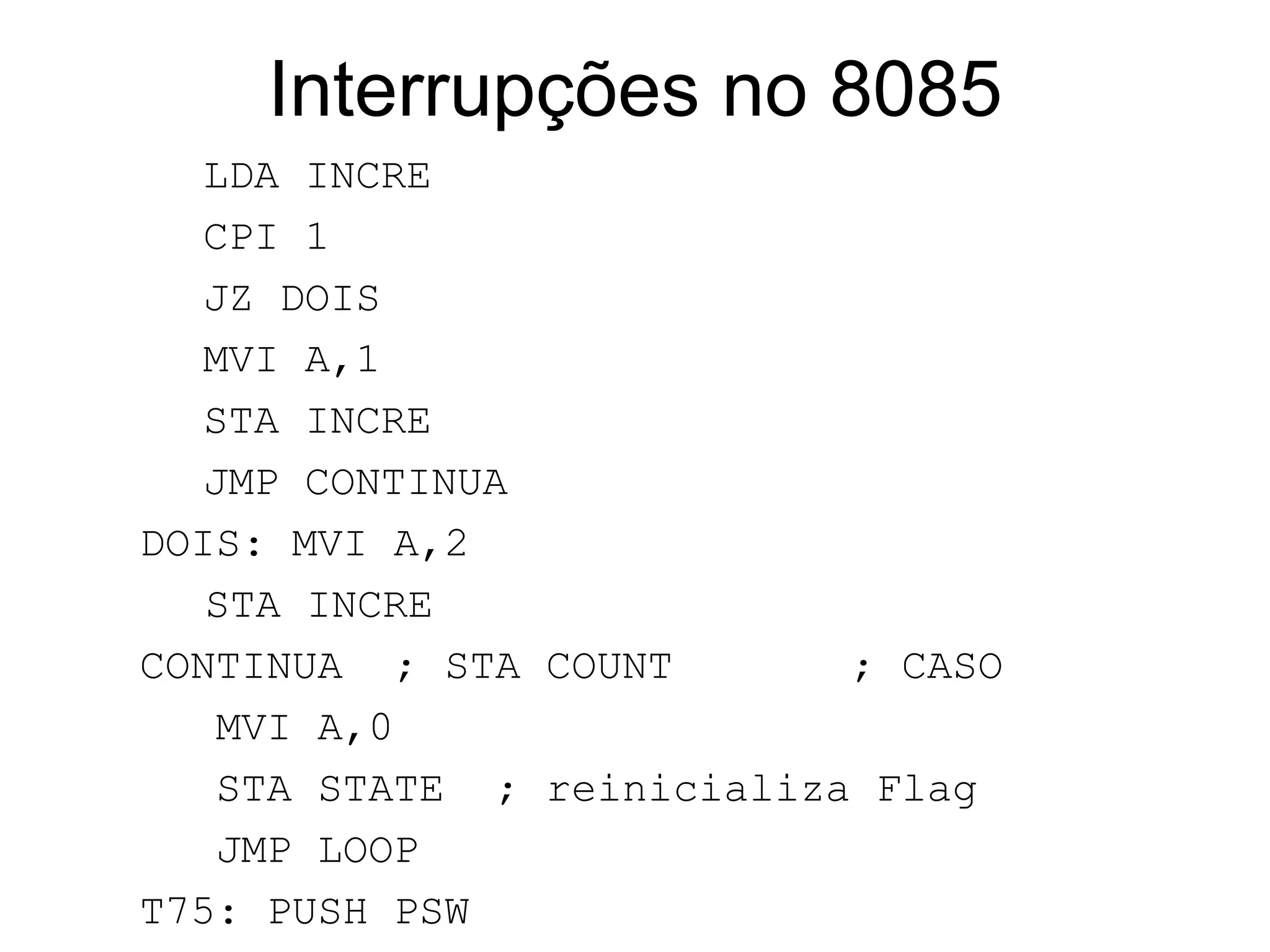 Interrupções no 8085 LDA INCRE CPI 1 JZ DOIS MVI A,1 STA INCRE JMP CONTINUA DOIS: MVI A,2   STA INCRE CONTINUA  ; STA COUNT  ; CASO  MVI A,0  STA STATE  ; reinicializa Flag JMP LOOP T75: PUSH PSW MVI A,01H STA STATE EI POP PSW RET 