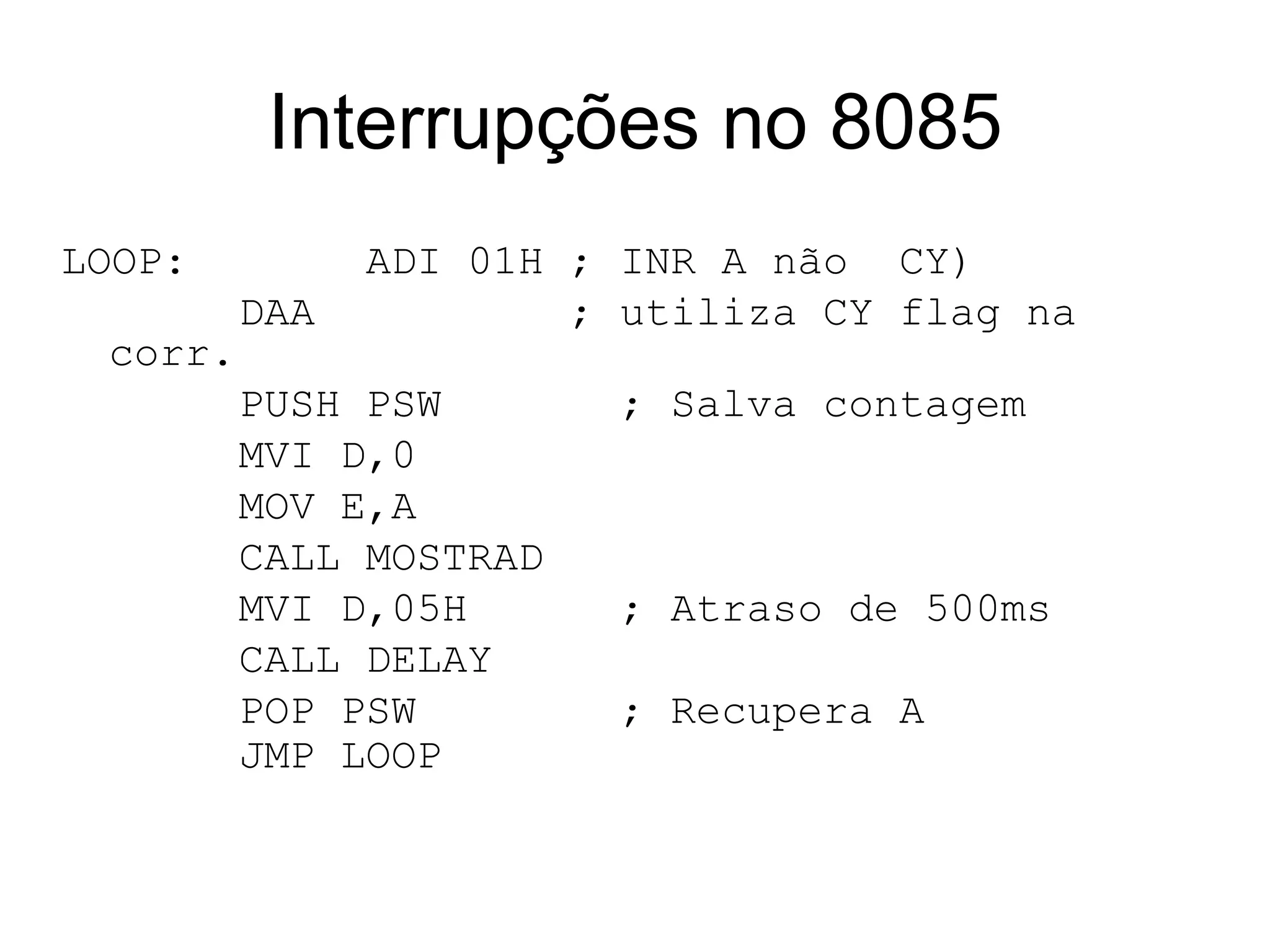 Interrupções no 8085 LOOP:   ADI 01H ; INR A não  CY) DAA ; utiliza CY flag na corr. PUSH PSW  ; Salva contagem MVI D,0 MOV E,A CALL MOSTRAD MVI D,05H  ; Atraso de 500ms CALL DELAY POP PSW  ; Recupera A JMP LOOP   