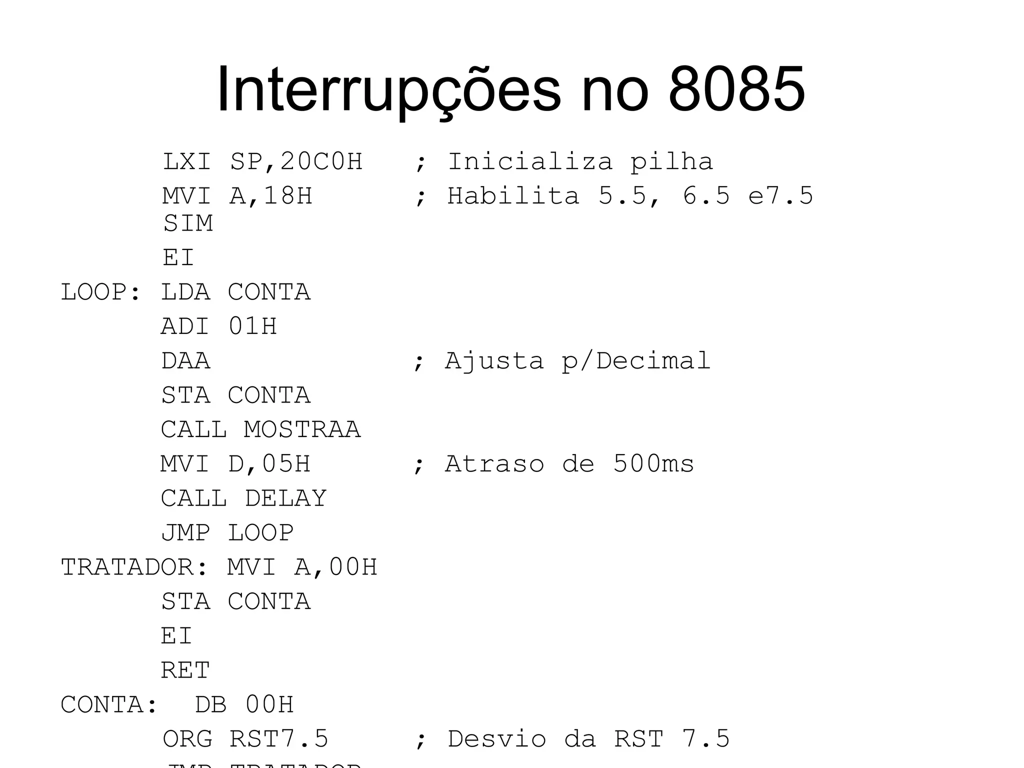 Interrupções no 8085 LXI SP,20C0H  ; Inicializa pilha MVI A,18H  ; Habilita 5.5, 6.5 e7.5  SIM EI LOOP: LDA CONTA ADI 01H  DAA  ; Ajusta p/Decimal STA CONTA CALL MOSTRAA MVI D,05H  ; Atraso de 500ms CALL DELAY JMP LOOP TRATADOR: MVI A,00H STA CONTA EI RET CONTA:  DB 00H ORG RST7.5  ; Desvio da RST 7.5 JMP TRATADOR END     ints85a.asm 