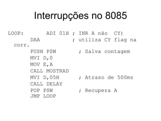 Interrupções no 8085 LOOP:   ADI 01H ; INR A não  CY) DAA ; utiliza CY flag na corr. PUSH PSW  ; Salva contagem MVI D,0 MOV E,A CALL MOSTRAD MVI D,05H  ; Atraso de 500ms CALL DELAY POP PSW  ; Recupera A JMP LOOP   