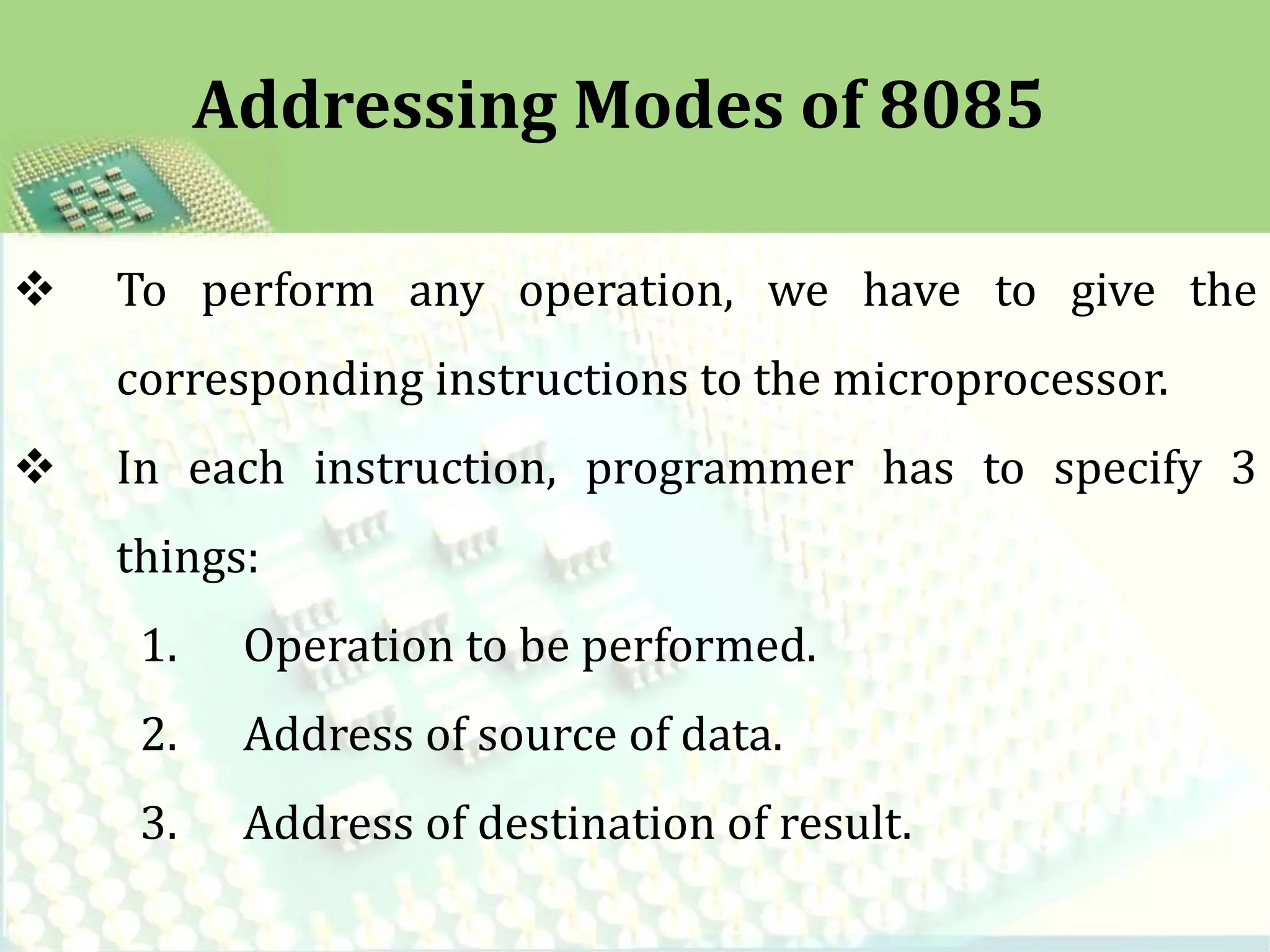  To perform any operation, we have to give the
corresponding instructions to the microprocessor.
In each instruction, programmer has to specify 3
things:
1. Operation to be performed.
2. Address of source of data.
3. Address of destination of result.
Addressing Modes of 8085