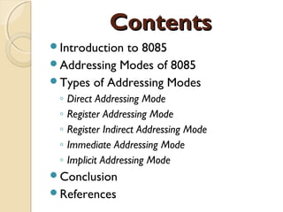 ContentsContents
Introduction to 8085
Addressing Modes of 8085
Types of Addressing Modes
◦ Direct Addressing Mode
◦ Register Addressing Mode
◦ Register Indirect Addressing Mode
◦ Immediate Addressing Mode
◦ Implicit Addressing Mode
Conclusion
References
 
