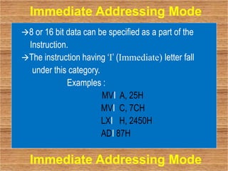 8 or 16 bit data can be specified as a part of the
Instruction.
The instruction having ‘I’ (Immediate) letter fall
under this category.
Examples :
MVI A, 25H
MVI C, 7CH
LXI H, 2450H
ADI 87H
Immediate Addressing Mode
Immediate Addressing Mode
 
