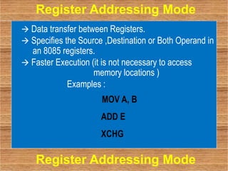  Data transfer between Registers.
 Specifies the Source ,Destination or Both Operand in
an 8085 registers.
 Faster Execution (it is not necessary to access
memory locations )
Examples :
MOV A, B
ADD E
XCHG
Register Addressing Mode
Register Addressing Mode
 