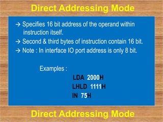  Specifies 16 bit address of the operand within
instruction itself.
 Second & third bytes of instruction contain 16 bit.
 Note : In interface IO port address is only 8 bit.
Examples :
LDA 2000H
LHLD 1111H
IN 75H
Direct Addressing Mode
Direct Addressing Mode
 
