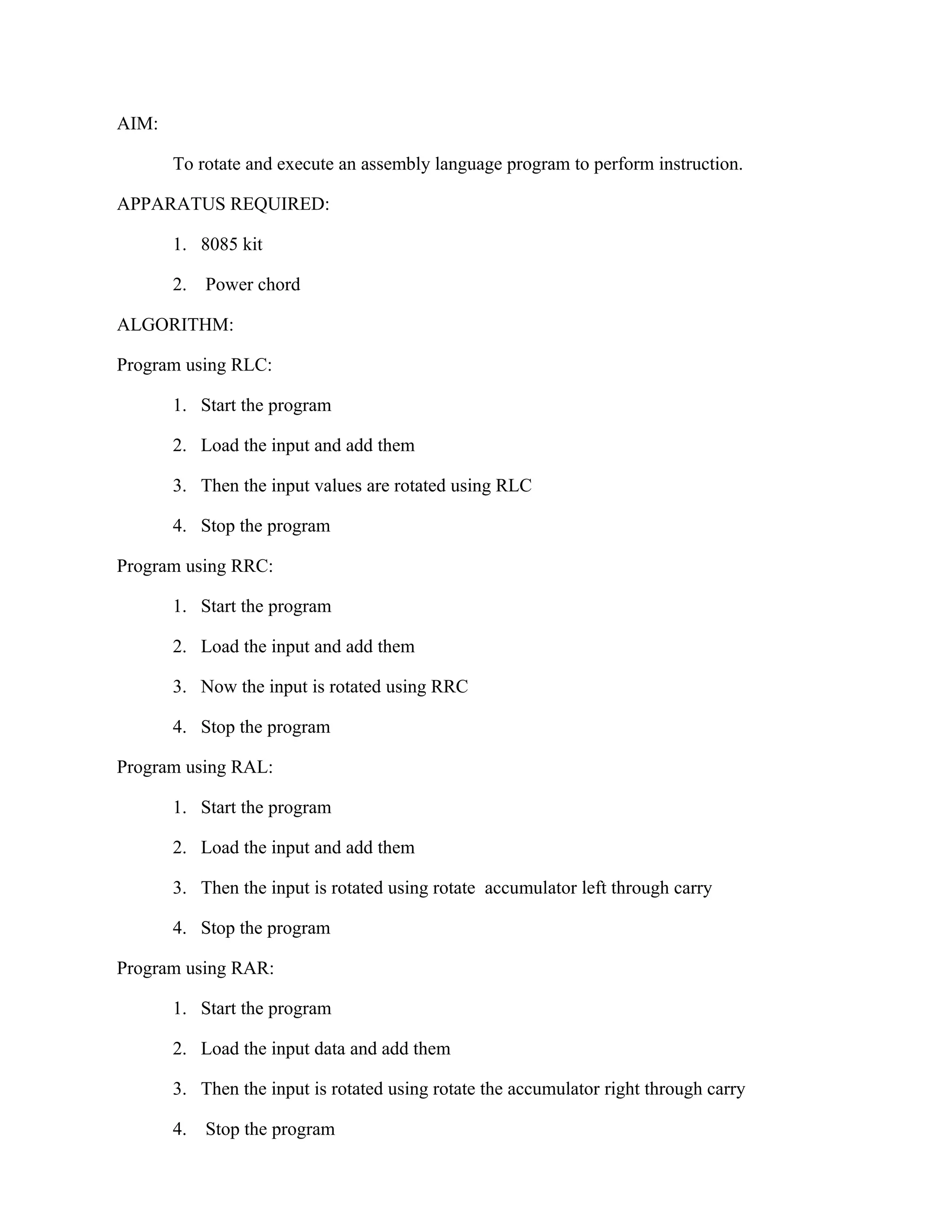 AIM:
To rotate and execute an assembly language program to perform instruction.
APPARATUS REQUIRED:
1. 8085 kit
2. Power chord
ALGORITHM:
Program using RLC:
1. Start the program
2. Load the input and add them
3. Then the input values are rotated using RLC
4. Stop the program
Program using RRC:
1. Start the program
2. Load the input and add them
3. Now the input is rotated using RRC
4. Stop the program
Program using RAL:
1. Start the program
2. Load the input and add them
3. Then the input is rotated using rotate accumulator left through carry
4. Stop the program
Program using RAR:
1. Start the program
2. Load the input data and add them
3. Then the input is rotated using rotate the accumulator right through carry
4. Stop the program
 