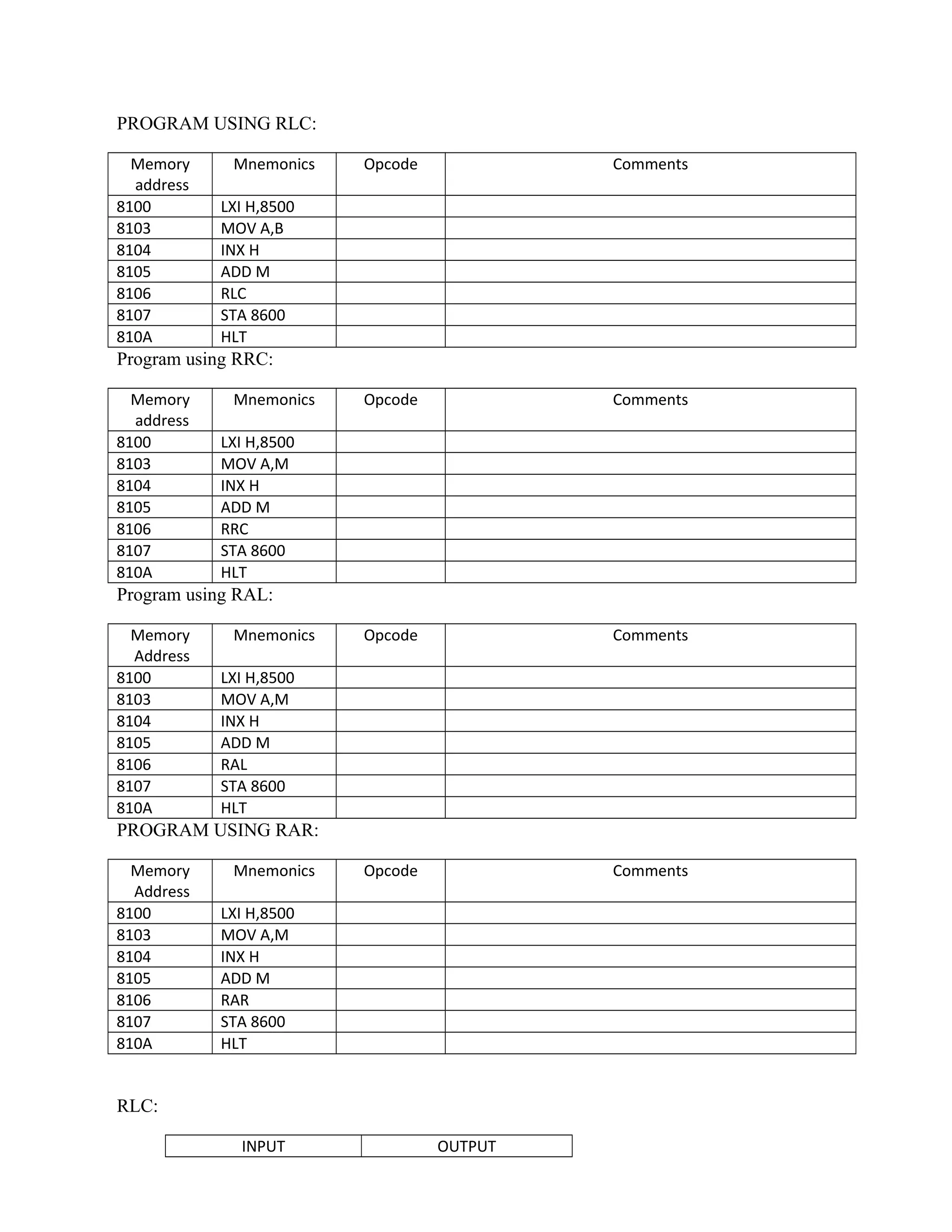 PROGRAM USING RLC:
Memory
address
Mnemonics Opcode Comments
8100 LXI H,8500
8103 MOV A,B
8104 INX H
8105 ADD M
8106 RLC
8107 STA 8600
810A HLT
Program using RRC:
Memory
address
Mnemonics Opcode Comments
8100 LXI H,8500
8103 MOV A,M
8104 INX H
8105 ADD M
8106 RRC
8107 STA 8600
810A HLT
Program using RAL:
Memory
Address
Mnemonics Opcode Comments
8100 LXI H,8500
8103 MOV A,M
8104 INX H
8105 ADD M
8106 RAL
8107 STA 8600
810A HLT
PROGRAM USING RAR:
Memory
Address
Mnemonics Opcode Comments
8100 LXI H,8500
8103 MOV A,M
8104 INX H
8105 ADD M
8106 RAR
8107 STA 8600
810A HLT
RLC:
INPUT OUTPUT
 