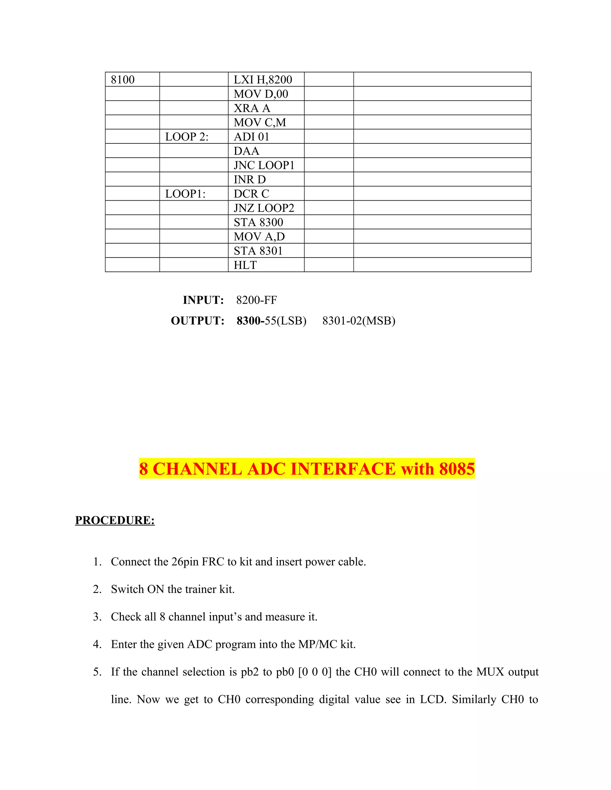 8100 LXI H,8200
MOV D,00
XRA A
MOV C,M
LOOP 2: ADI 01
DAA
JNC LOOP1
INR D
LOOP1: DCR C
JNZ LOOP2
STA 8300
MOV A,D
STA 8301
HLT
INPUT: 8200-FF
OUTPUT: 8300-55(LSB) 8301-02(MSB)
8 CHANNEL ADC INTERFACE with 8085
PROCEDURE:
1. Connect the 26pin FRC to kit and insert power cable.
2. Switch ON the trainer kit.
3. Check all 8 channel input’s and measure it.
4. Enter the given ADC program into the MP/MC kit.
5. If the channel selection is pb2 to pb0 [0 0 0] the CH0 will connect to the MUX output
line. Now we get to CH0 corresponding digital value see in LCD. Similarly CH0 to
 