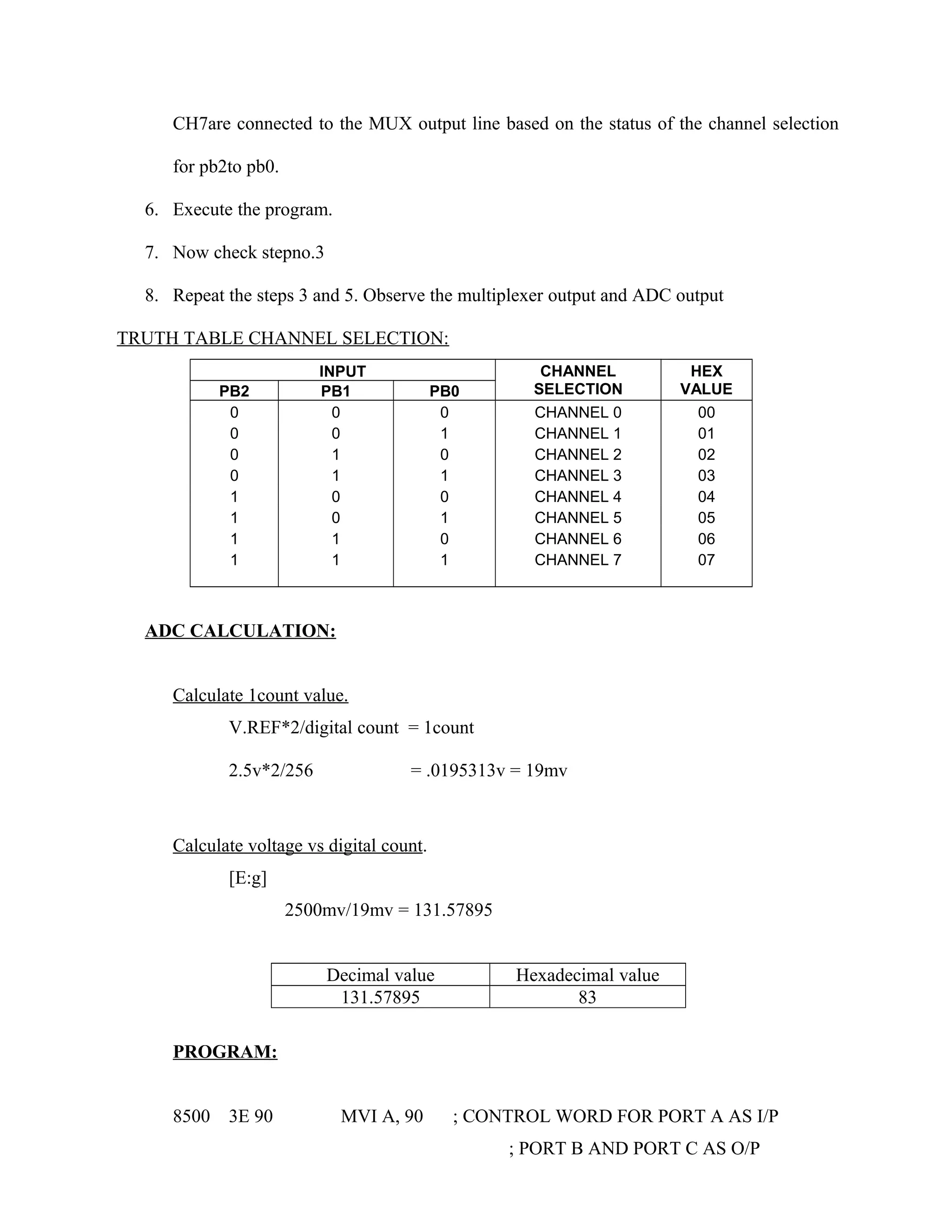 CH7are connected to the MUX output line based on the status of the channel selection
for pb2to pb0.
6. Execute the program.
7. Now check stepno.3
8. Repeat the steps 3 and 5. Observe the multiplexer output and ADC output
TRUTH TABLE CHANNEL SELECTION:
INPUT CHANNEL
SELECTION
HEX
VALUEPB2 PB1 PB0
0 0 0 CHANNEL 0 00
0 0 1 CHANNEL 1 01
0 1 0 CHANNEL 2 02
0 1 1 CHANNEL 3 03
1 0 0 CHANNEL 4 04
1 0 1 CHANNEL 5 05
1 1 0 CHANNEL 6 06
1 1 1 CHANNEL 7 07
ADC CALCULATION:
Calculate 1count value.
V.REF*2/digital count = 1count
2.5v*2/256 = .0195313v = 19mv
Calculate voltage vs digital count.
[E:g]
2500mv/19mv = 131.57895
Decimal value Hexadecimal value
131.57895 83
PROGRAM:
8500 3E 90 MVI A, 90 ; CONTROL WORD FOR PORT A AS I/P
; PORT B AND PORT C AS O/P
 