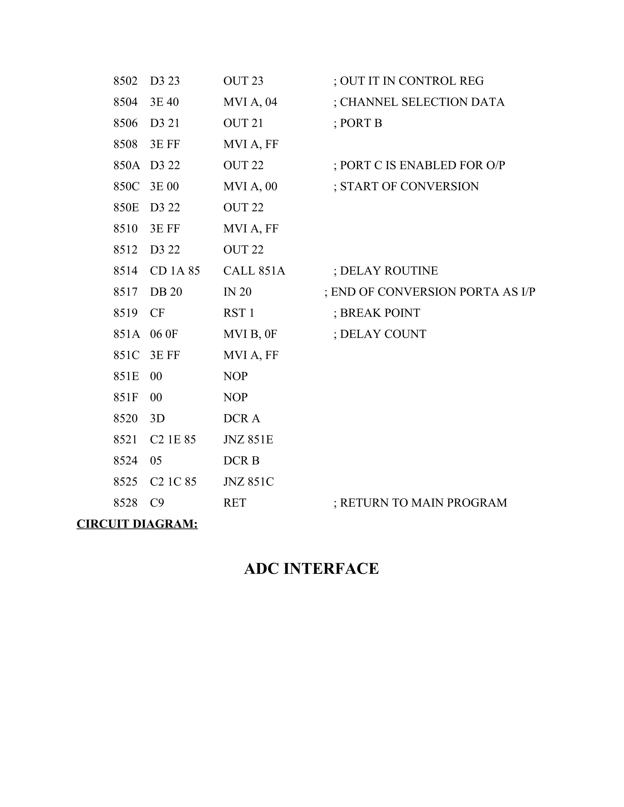 8502 D3 23 OUT 23 ; OUT IT IN CONTROL REG
8504 3E 40 MVI A, 04 ; CHANNEL SELECTION DATA
8506 D3 21 OUT 21 ; PORT B
8508 3E FF MVI A, FF
850A D3 22 OUT 22 ; PORT C IS ENABLED FOR O/P
850C 3E 00 MVI A, 00 ; START OF CONVERSION
850E D3 22 OUT 22
8510 3E FF MVI A, FF
8512 D3 22 OUT 22
8514 CD 1A 85 CALL 851A ; DELAY ROUTINE
8517 DB 20 IN 20 ; END OF CONVERSION PORTA AS I/P
8519 CF RST 1 ; BREAK POINT
851A 06 0F MVI B, 0F ; DELAY COUNT
851C 3E FF MVI A, FF
851E 00 NOP
851F 00 NOP
8520 3D DCR A
8521 C2 1E 85 JNZ 851E
8524 05 DCR B
8525 C2 1C 85 JNZ 851C
8528 C9 RET ; RETURN TO MAIN PROGRAM
CIRCUIT DIAGRAM:
ADC INTERFACE
 
