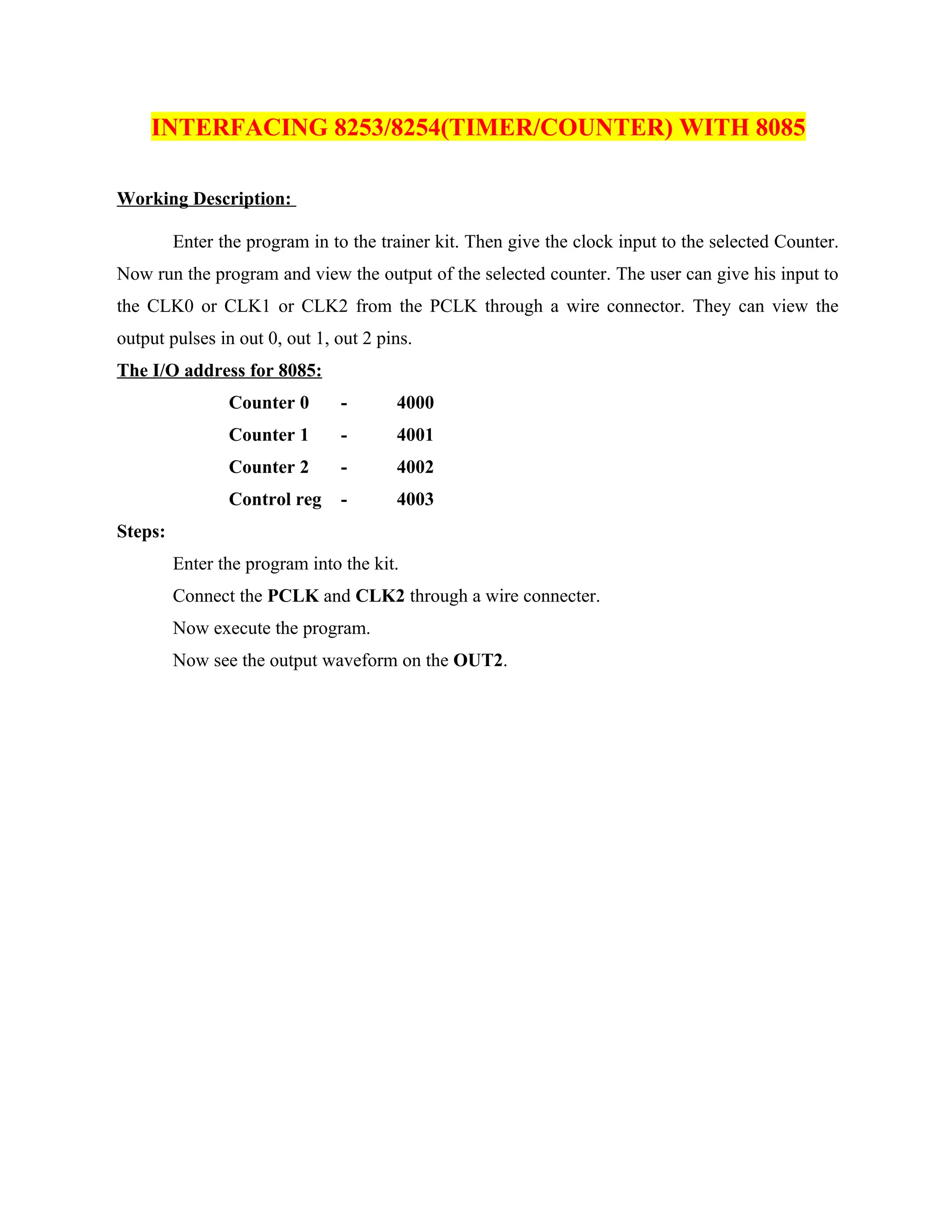 INTERFACING 8253/8254(TIMER/COUNTER) WITH 8085
Working Description:
Enter the program in to the trainer kit. Then give the clock input to the selected Counter.
Now run the program and view the output of the selected counter. The user can give his input to
the CLK0 or CLK1 or CLK2 from the PCLK through a wire connector. They can view the
output pulses in out 0, out 1, out 2 pins.
The I/O address for 8085:
Counter 0 - 4000
Counter 1 - 4001
Counter 2 - 4002
Control reg - 4003
Steps:
Enter the program into the kit.
Connect the PCLK and CLK2 through a wire connecter.
Now execute the program.
Now see the output waveform on the OUT2.
 