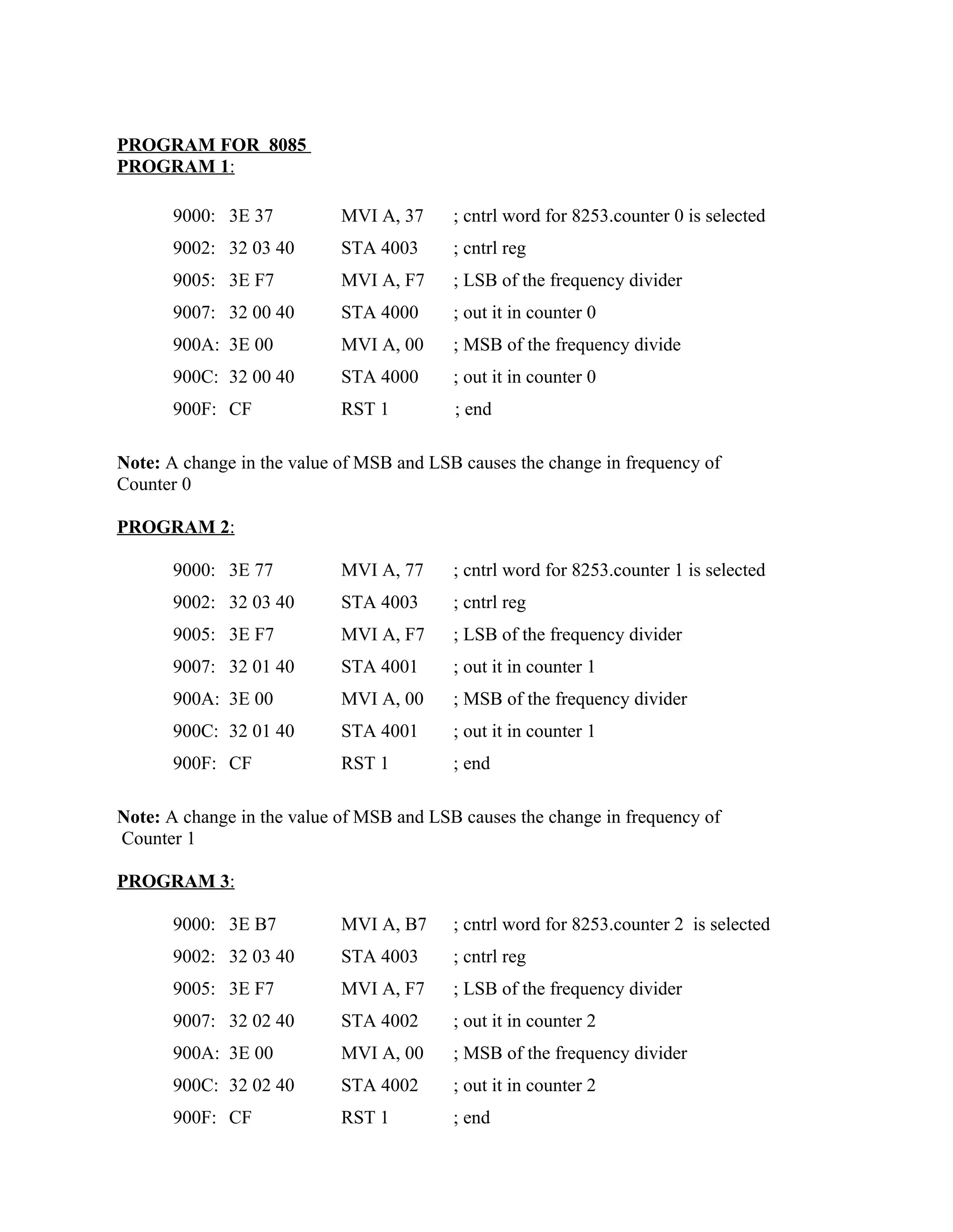 PROGRAM FOR 8085
PROGRAM 1:
9000: 3E 37 MVI A, 37 ; cntrl word for 8253.counter 0 is selected
9002: 32 03 40 STA 4003 ; cntrl reg
9005: 3E F7 MVI A, F7 ; LSB of the frequency divider
9007: 32 00 40 STA 4000 ; out it in counter 0
900A: 3E 00 MVI A, 00 ; MSB of the frequency divide
900C: 32 00 40 STA 4000 ; out it in counter 0
900F: CF RST 1 ; end
Note: A change in the value of MSB and LSB causes the change in frequency of
Counter 0
PROGRAM 2:
9000: 3E 77 MVI A, 77 ; cntrl word for 8253.counter 1 is selected
9002: 32 03 40 STA 4003 ; cntrl reg
9005: 3E F7 MVI A, F7 ; LSB of the frequency divider
9007: 32 01 40 STA 4001 ; out it in counter 1
900A: 3E 00 MVI A, 00 ; MSB of the frequency divider
900C: 32 01 40 STA 4001 ; out it in counter 1
900F: CF RST 1 ; end
Note: A change in the value of MSB and LSB causes the change in frequency of
Counter 1
PROGRAM 3:
9000: 3E B7 MVI A, B7 ; cntrl word for 8253.counter 2 is selected
9002: 32 03 40 STA 4003 ; cntrl reg
9005: 3E F7 MVI A, F7 ; LSB of the frequency divider
9007: 32 02 40 STA 4002 ; out it in counter 2
900A: 3E 00 MVI A, 00 ; MSB of the frequency divider
900C: 32 02 40 STA 4002 ; out it in counter 2
900F: CF RST 1 ; end
 