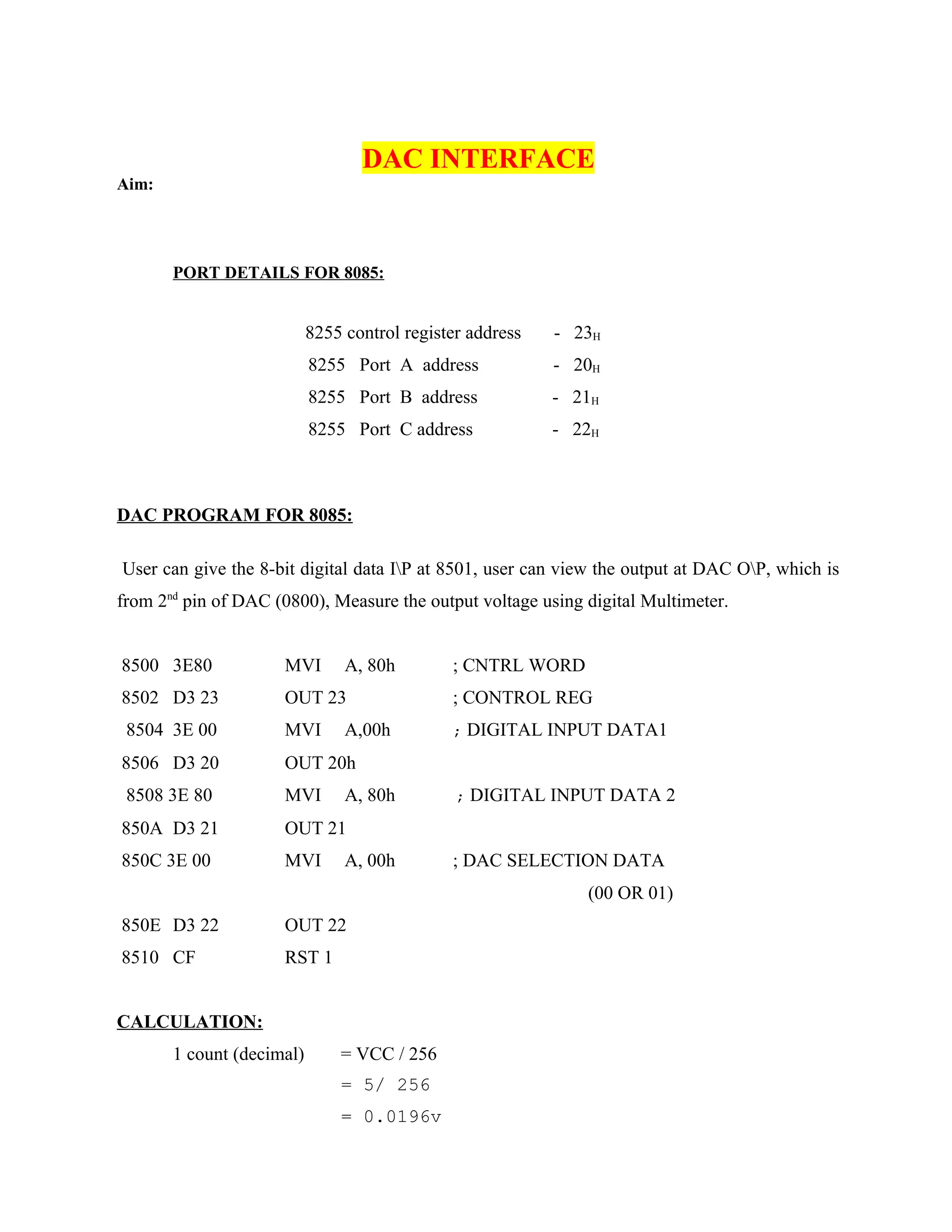 DAC INTERFACE
Aim:
PORT DETAILS FOR 8085:
8255 control register address - 23H
8255 Port A address - 20H
8255 Port B address - 21H
8255 Port C address - 22H
DAC PROGRAM FOR 8085:
User can give the 8-bit digital data IP at 8501, user can view the output at DAC OP, which is
from 2nd
pin of DAC (0800), Measure the output voltage using digital Multimeter.
8500 3E80 MVI A, 80h ; CNTRL WORD
8502 D3 23 OUT 23 ; CONTROL REG
8504 3E 00 MVI A,00h ; DIGITAL INPUT DATA1
8506 D3 20 OUT 20h
8508 3E 80 MVI A, 80h ; DIGITAL INPUT DATA 2
850A D3 21 OUT 21
850C 3E 00 MVI A, 00h ; DAC SELECTION DATA
(00 OR 01)
850E D3 22 OUT 22
8510 CF RST 1
CALCULATION:
1 count (decimal) = VCC / 256
= 5/ 256
= 0.0196v
 