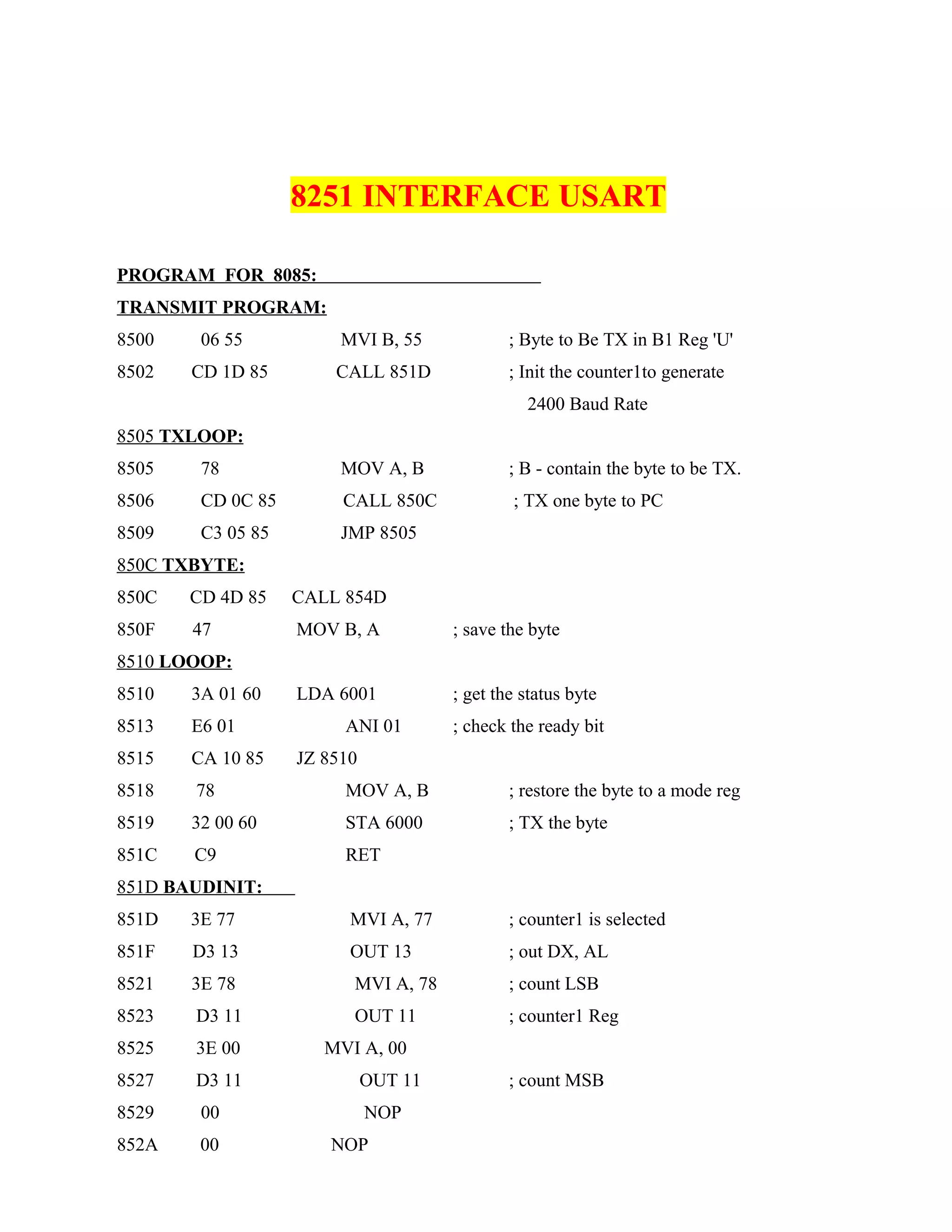 8251 INTERFACE USART
PROGRAM FOR 8085:
TRANSMIT PROGRAM:
8500 06 55 MVI B, 55 ; Byte to Be TX in B1 Reg 'U'
8502 CD 1D 85 CALL 851D ; Init the counter1to generate
2400 Baud Rate
8505 TXLOOP:
8505 78 MOV A, B ; B - contain the byte to be TX.
8506 CD 0C 85 CALL 850C ; TX one byte to PC
8509 C3 05 85 JMP 8505
850C TXBYTE:
850C CD 4D 85 CALL 854D
850F 47 MOV B, A ; save the byte
8510 LOOOP:
8510 3A 01 60 LDA 6001 ; get the status byte
8513 E6 01 ANI 01 ; check the ready bit
8515 CA 10 85 JZ 8510
8518 78 MOV A, B ; restore the byte to a mode reg
8519 32 00 60 STA 6000 ; TX the byte
851C C9 RET
851D BAUDINIT:
851D 3E 77 MVI A, 77 ; counter1 is selected
851F D3 13 OUT 13 ; out DX, AL
8521 3E 78 MVI A, 78 ; count LSB
8523 D3 11 OUT 11 ; counter1 Reg
8525 3E 00 MVI A, 00
8527 D3 11 OUT 11 ; count MSB
8529 00 NOP
852A 00 NOP
 
