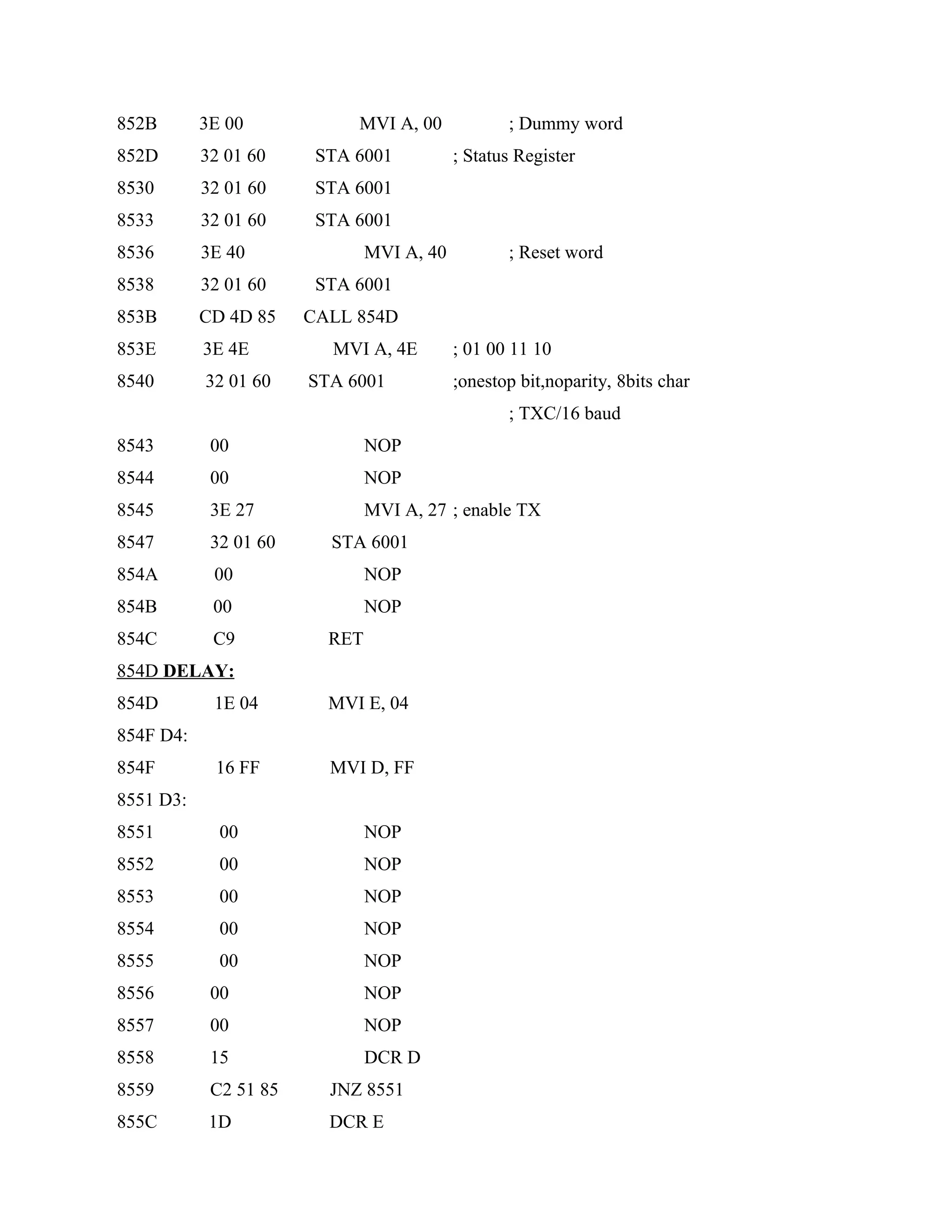 852B 3E 00 MVI A, 00 ; Dummy word
852D 32 01 60 STA 6001 ; Status Register
8530 32 01 60 STA 6001
8533 32 01 60 STA 6001
8536 3E 40 MVI A, 40 ; Reset word
8538 32 01 60 STA 6001
853B CD 4D 85 CALL 854D
853E 3E 4E MVI A, 4E ; 01 00 11 10
8540 32 01 60 STA 6001 ;onestop bit,noparity, 8bits char
; TXC/16 baud
8543 00 NOP
8544 00 NOP
8545 3E 27 MVI A, 27 ; enable TX
8547 32 01 60 STA 6001
854A 00 NOP
854B 00 NOP
854C C9 RET
854D DELAY:
854D 1E 04 MVI E, 04
854F D4:
854F 16 FF MVI D, FF
8551 D3:
8551 00 NOP
8552 00 NOP
8553 00 NOP
8554 00 NOP
8555 00 NOP
8556 00 NOP
8557 00 NOP
8558 15 DCR D
8559 C2 51 85 JNZ 8551
855C 1D DCR E
 