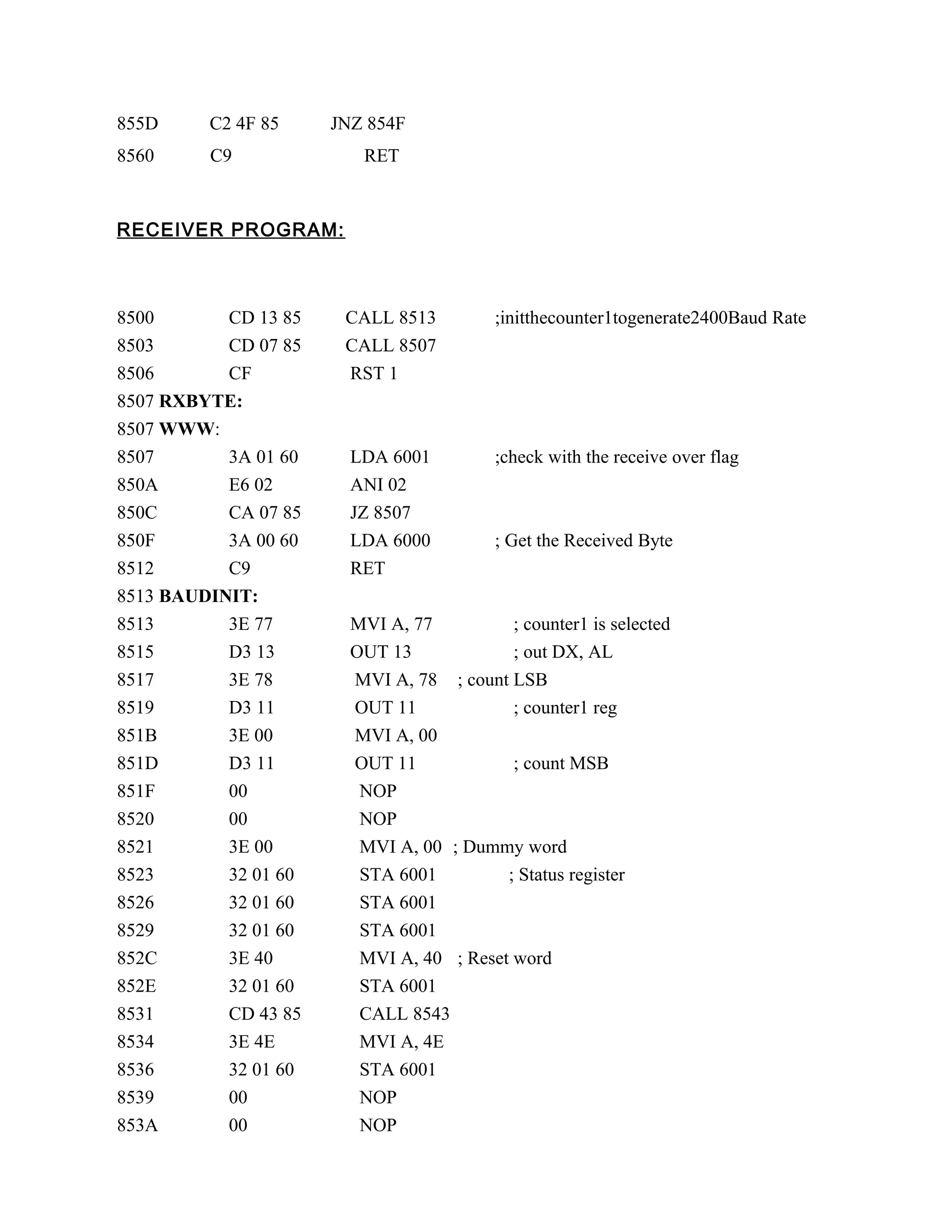 855D C2 4F 85 JNZ 854F
8560 C9 RET
RECEIVER PROGRAM:
8500 CD 13 85 CALL 8513 ;initthecounter1togenerate2400Baud Rate
8503 CD 07 85 CALL 8507
8506 CF RST 1
8507 RXBYTE:
8507 WWW:
8507 3A 01 60 LDA 6001 ;check with the receive over flag
850A E6 02 ANI 02
850C CA 07 85 JZ 8507
850F 3A 00 60 LDA 6000 ; Get the Received Byte
8512 C9 RET
8513 BAUDINIT:
8513 3E 77 MVI A, 77 ; counter1 is selected
8515 D3 13 OUT 13 ; out DX, AL
8517 3E 78 MVI A, 78 ; count LSB
8519 D3 11 OUT 11 ; counter1 reg
851B 3E 00 MVI A, 00
851D D3 11 OUT 11 ; count MSB
851F 00 NOP
8520 00 NOP
8521 3E 00 MVI A, 00 ; Dummy word
8523 32 01 60 STA 6001 ; Status register
8526 32 01 60 STA 6001
8529 32 01 60 STA 6001
852C 3E 40 MVI A, 40 ; Reset word
852E 32 01 60 STA 6001
8531 CD 43 85 CALL 8543
8534 3E 4E MVI A, 4E
8536 32 01 60 STA 6001
8539 00 NOP
853A 00 NOP
 