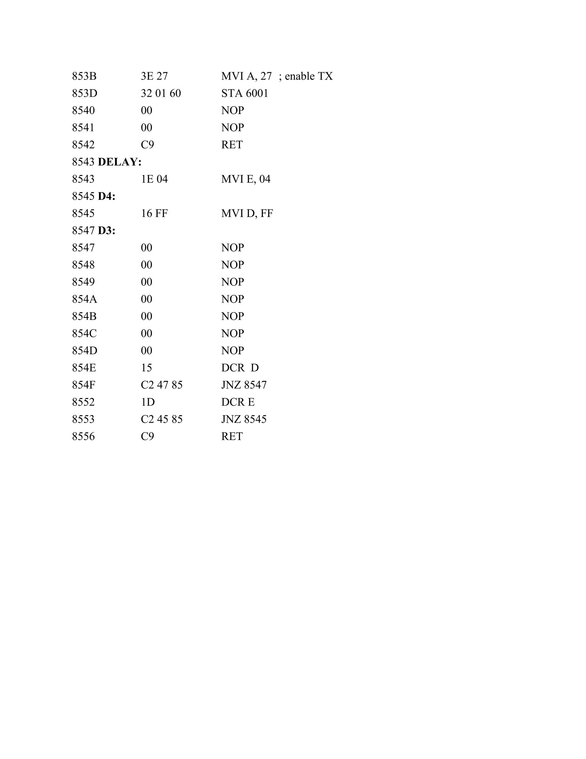 853B 3E 27 MVI A, 27 ; enable TX
853D 32 01 60 STA 6001
8540 00 NOP
8541 00 NOP
8542 C9 RET
8543 DELAY:
8543 1E 04 MVI E, 04
8545 D4:
8545 16 FF MVI D, FF
8547 D3:
8547 00 NOP
8548 00 NOP
8549 00 NOP
854A 00 NOP
854B 00 NOP
854C 00 NOP
854D 00 NOP
854E 15 DCR D
854F C2 47 85 JNZ 8547
8552 1D DCR E
8553 C2 45 85 JNZ 8545
8556 C9 RET
 