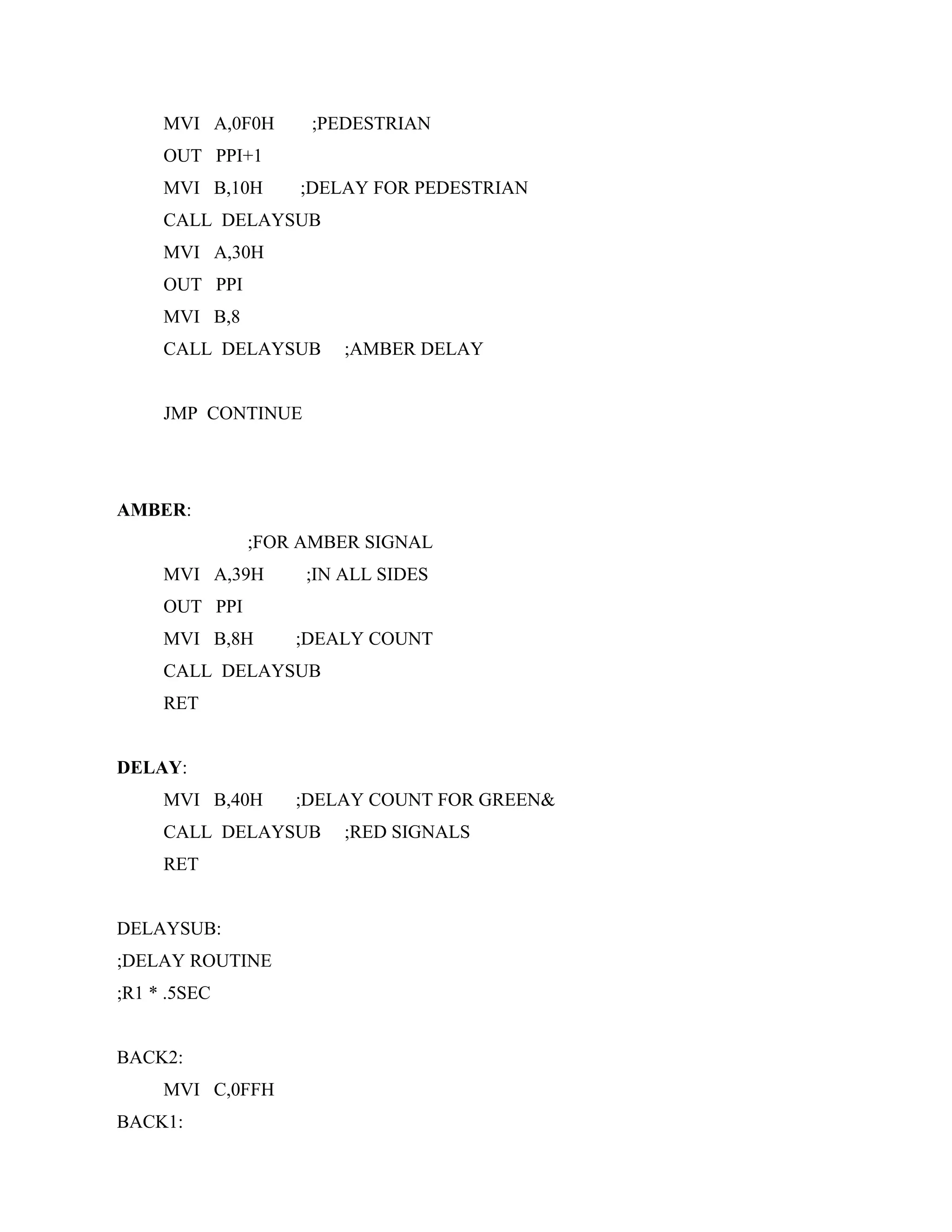 MVI A,0F0H ;PEDESTRIAN
OUT PPI+1
MVI B,10H ;DELAY FOR PEDESTRIAN
CALL DELAYSUB
MVI A,30H
OUT PPI
MVI B,8
CALL DELAYSUB ;AMBER DELAY
JMP CONTINUE
AMBER:
;FOR AMBER SIGNAL
MVI A,39H ;IN ALL SIDES
OUT PPI
MVI B,8H ;DEALY COUNT
CALL DELAYSUB
RET
DELAY:
MVI B,40H ;DELAY COUNT FOR GREEN&
CALL DELAYSUB ;RED SIGNALS
RET
DELAYSUB:
;DELAY ROUTINE
;R1 * .5SEC
BACK2:
MVI C,0FFH
BACK1:
 