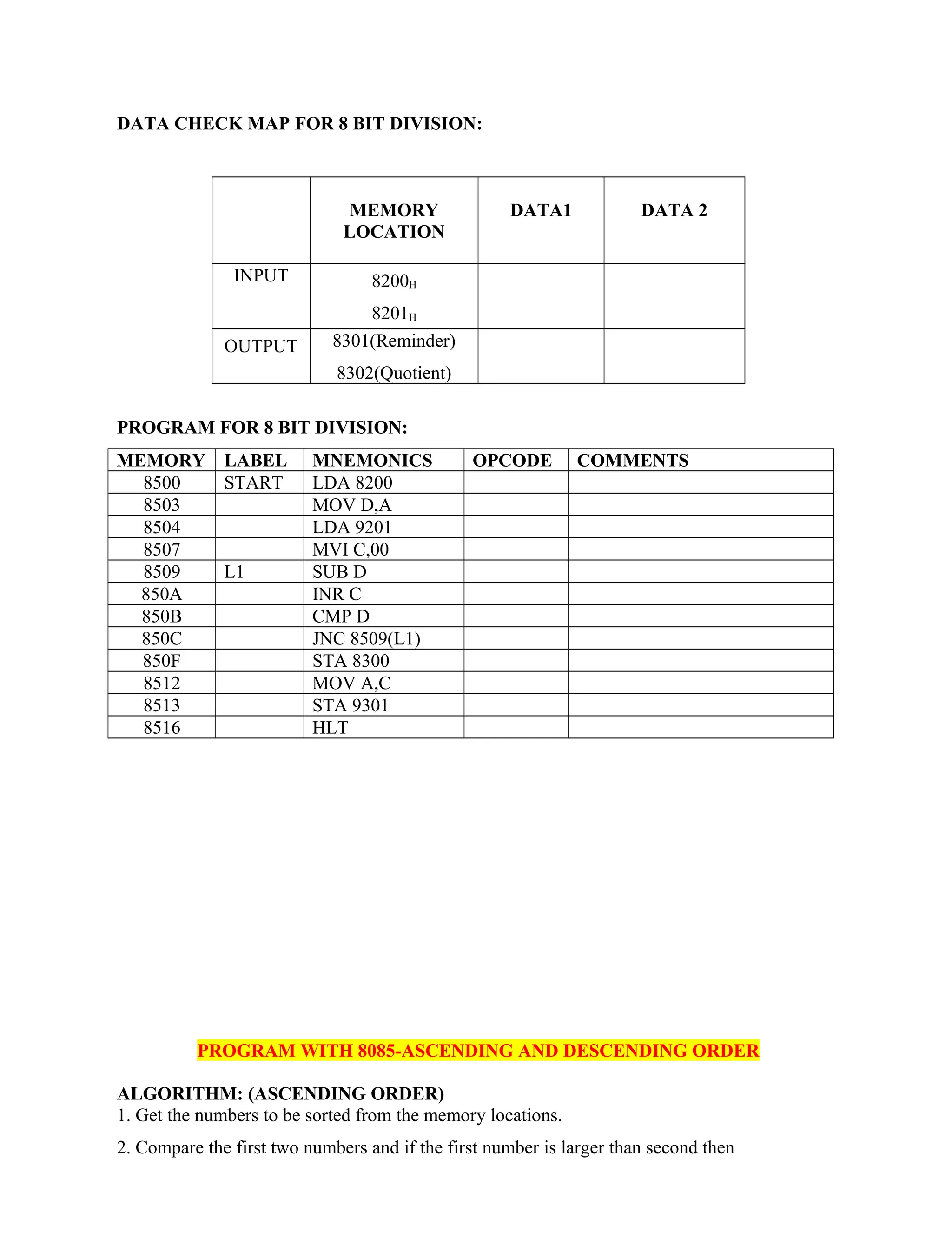 DATA CHECK MAP FOR 8 BIT DIVISION:
MEMORY
LOCATION
DATA1 DATA 2
INPUT 8200H
8201H
OUTPUT 8301(Reminder)
8302(Quotient)
PROGRAM FOR 8 BIT DIVISION:
MEMORY LABEL MNEMONICS OPCODE COMMENTS
8500 START LDA 8200
8503 MOV D,A
8504 LDA 9201
8507 MVI C,00
8509 L1 SUB D
850A INR C
850B CMP D
850C JNC 8509(L1)
850F STA 8300
8512 MOV A,C
8513 STA 9301
8516 HLT
PROGRAM WITH 8085-ASCENDING AND DESCENDING ORDER
ALGORITHM: (ASCENDING ORDER)
1. Get the numbers to be sorted from the memory locations.
2. Compare the first two numbers and if the first number is larger than second then
 
