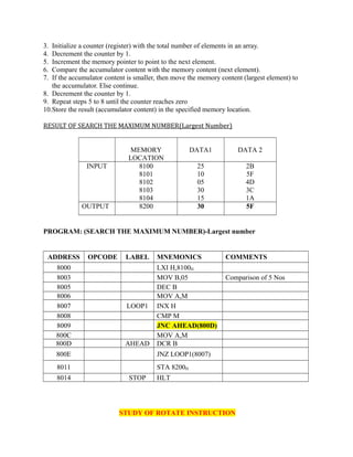 3. Initialize a counter (register) with the total number of elements in an array.
4. Decrement the counter by 1.
5. Increment the memory pointer to point to the next element.
6. Compare the accumulator content with the memory content (next element).
7. If the accumulator content is smaller, then move the memory content (largest element) to
the accumulator. Else continue.
8. Decrement the counter by 1.
9. Repeat steps 5 to 8 until the counter reaches zero
10.Store the result (accumulator content) in the specified memory location.
RESULT OF SEARCH THE MAXIMUM NUMBER(Largest Number)
MEMORY
LOCATION
DATA1 DATA 2
INPUT 8100
8101
8102
8103
8104
25
10
05
30
15
2B
5F
4D
3C
1A
OUTPUT 8200 30 5F
PROGRAM: (SEARCH THE MAXIMUM NUMBER)-Largest number
ADDRESS OPCODE LABEL MNEMONICS COMMENTS
8000 LXI H,8100H
8003 MOV B,05 Comparison of 5 Nos
8005 DEC B
8006 MOV A,M
8007 LOOP1 INX H
8008 CMP M
8009 JNC AHEAD(800D)
800C MOV A,M
800D AHEAD DCR B
800E JNZ LOOP1(8007)
8011 STA 8200H
8014 STOP HLT
STUDY OF ROTATE INSTRUCTION
 