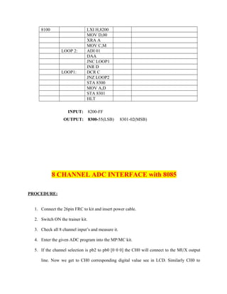 8100 LXI H,8200
MOV D,00
XRA A
MOV C,M
LOOP 2: ADI 01
DAA
JNC LOOP1
INR D
LOOP1: DCR C
JNZ LOOP2
STA 8300
MOV A,D
STA 8301
HLT
INPUT: 8200-FF
OUTPUT: 8300-55(LSB) 8301-02(MSB)
8 CHANNEL ADC INTERFACE with 8085
PROCEDURE:
1. Connect the 26pin FRC to kit and insert power cable.
2. Switch ON the trainer kit.
3. Check all 8 channel input’s and measure it.
4. Enter the given ADC program into the MP/MC kit.
5. If the channel selection is pb2 to pb0 [0 0 0] the CH0 will connect to the MUX output
line. Now we get to CH0 corresponding digital value see in LCD. Similarly CH0 to
 