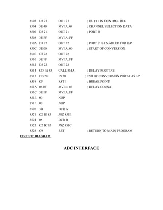 8502 D3 23 OUT 23 ; OUT IT IN CONTROL REG
8504 3E 40 MVI A, 04 ; CHANNEL SELECTION DATA
8506 D3 21 OUT 21 ; PORT B
8508 3E FF MVI A, FF
850A D3 22 OUT 22 ; PORT C IS ENABLED FOR O/P
850C 3E 00 MVI A, 00 ; START OF CONVERSION
850E D3 22 OUT 22
8510 3E FF MVI A, FF
8512 D3 22 OUT 22
8514 CD 1A 85 CALL 851A ; DELAY ROUTINE
8517 DB 20 IN 20 ; END OF CONVERSION PORTA AS I/P
8519 CF RST 1 ; BREAK POINT
851A 06 0F MVI B, 0F ; DELAY COUNT
851C 3E FF MVI A, FF
851E 00 NOP
851F 00 NOP
8520 3D DCR A
8521 C2 1E 85 JNZ 851E
8524 05 DCR B
8525 C2 1C 85 JNZ 851C
8528 C9 RET ; RETURN TO MAIN PROGRAM
CIRCUIT DIAGRAM:
ADC INTERFACE
 