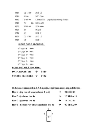 8517 C2 13 85 JNZ L1
851A 0E 06 MVI C,06
851C 21 00 90 LXI H,9000 ;Input code starting address
851F 7E L2: MOV A,M
8520 32 00 60 STA 6000
8523 23 INX H
8524 0D DCR C
8525 C2 1F 85 JNZ L2
8523 CF RST 1
INPUT CODE ADDRESS:
1ST
Digit  9000
2ND
Digit  9001
3RD
Digit  9002
4TH
Digit  9003
5TH
Digit  9004
6TH
Digit  9005
PORT DETAILS FOR 8086:
DATA REGISTER  FF50
STATUS REGISTER  FF52
16 Keys are arranged in 4 X 4 matrix. Their scan codes are as follows:
Row 4 - top row of keys (column 1 to 4)  24 23 22 21
Row 3 - (column 1 to 4)  1C 1B 1A 19
Row 2 - (column 1 to 4)  14 13 12 11
Row 1 - bottom row of keys (column 1 to 4)  0C 0B 0A 09
a
f b
g
 