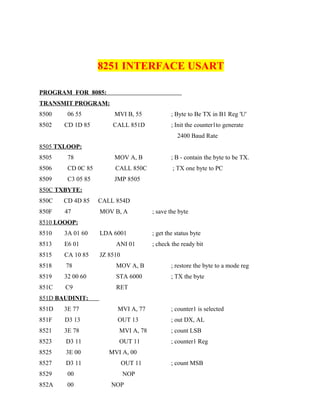 8251 INTERFACE USART
PROGRAM FOR 8085:
TRANSMIT PROGRAM:
8500 06 55 MVI B, 55 ; Byte to Be TX in B1 Reg 'U'
8502 CD 1D 85 CALL 851D ; Init the counter1to generate
2400 Baud Rate
8505 TXLOOP:
8505 78 MOV A, B ; B - contain the byte to be TX.
8506 CD 0C 85 CALL 850C ; TX one byte to PC
8509 C3 05 85 JMP 8505
850C TXBYTE:
850C CD 4D 85 CALL 854D
850F 47 MOV B, A ; save the byte
8510 LOOOP:
8510 3A 01 60 LDA 6001 ; get the status byte
8513 E6 01 ANI 01 ; check the ready bit
8515 CA 10 85 JZ 8510
8518 78 MOV A, B ; restore the byte to a mode reg
8519 32 00 60 STA 6000 ; TX the byte
851C C9 RET
851D BAUDINIT:
851D 3E 77 MVI A, 77 ; counter1 is selected
851F D3 13 OUT 13 ; out DX, AL
8521 3E 78 MVI A, 78 ; count LSB
8523 D3 11 OUT 11 ; counter1 Reg
8525 3E 00 MVI A, 00
8527 D3 11 OUT 11 ; count MSB
8529 00 NOP
852A 00 NOP
 