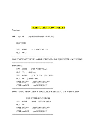 TRAFFIC LIGHT CONTROLLER
Program:
PPI: equ 20h ;top 8255 address (in vik-85L kit)
ORG 9000H
MVI A,80H ;ALL PORTS AS O/P
OUT PPI+3
;-----------------------------------------------------------------
;FOR STARTING VEHICLES N-S DIRECTION(STARIGHT)&PEDESTRIAN STOPPING
;-----------------------------------------------------------------
CONTINUE:
MVI A,0FH ;FOR PEDESTRIAN
OUT PPI+1 ;SIGNAL
MVI A,4DH ;FOR GREEN LEDS IN N-S
OUT PPI ;DIRECTION
CALL DELAY ;SEQUENCE DELAY
CALL AMBER ;AMBER DELAY
;-----------------------------------------------------------------
;FOR STOPING VEHICLES IN N-S DIRECTION & STARTING IN E-W DIRECTION
;-----------------------------------------------------------------
;FOR STOPPING N-S SIDES&
MVI A,8BH ;STARTING E-W SIDES
OUT PPI
CALL DELAY ;SEQUENCE DELAY
CALL AMBER ;AMBER DELAY
;-----------------------------------------------------------------
 