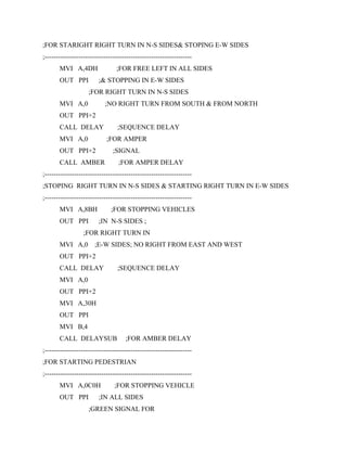 ;FOR STARIGHT RIGHT TURN IN N-S SIDES& STOPING E-W SIDES
;-----------------------------------------------------------------
MVI A,4DH ;FOR FREE LEFT IN ALL SIDES
OUT PPI ;& STOPPING IN E-W SIDES
;FOR RIGHT TURN IN N-S SIDES
MVI A,0 ;NO RIGHT TURN FROM SOUTH & FROM NORTH
OUT PPI+2
CALL DELAY ;SEQUENCE DELAY
MVI A,0 ;FOR AMPER
OUT PPI+2 ;SIGNAL
CALL AMBER ;FOR AMPER DELAY
;-----------------------------------------------------------------
;STOPING RIGHT TURN IN N-S SIDES & STARTING RIGHT TURN IN E-W SIDES
;-----------------------------------------------------------------
MVI A,8BH ;FOR STOPPING VEHICLES
OUT PPI ;IN N-S SIDES ;
;FOR RIGHT TURN IN
MVI A,0 ;E-W SIDES; NO RIGHT FROM EAST AND WEST
OUT PPI+2
CALL DELAY ;SEQUENCE DELAY
MVI A,0
OUT PPI+2
MVI A,30H
OUT PPI
MVI B,4
CALL DELAYSUB ;FOR AMBER DELAY
;-----------------------------------------------------------------
;FOR STARTING PEDESTRIAN
;-----------------------------------------------------------------
MVI A,0C0H ;FOR STOPPING VEHICLE
OUT PPI ;IN ALL SIDES
;GREEN SIGNAL FOR
 