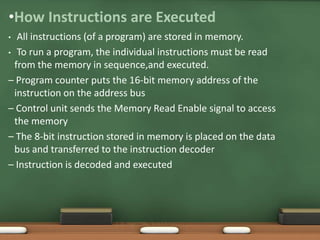 •How Instructions are Executed
• All instructions (of a program) are stored in memory.
• To run a program, the individual instructions must be read
from the memory in sequence,and executed.
– Program counter puts the 16‐bit memory address of the
instruction on the address bus
– Control unit sends the Memory Read Enable signal to access
the memory
– The 8‐bit instruction stored in memory is placed on the data
bus and transferred to the instruction decoder
– Instruction is decoded and executed
SJCET
 