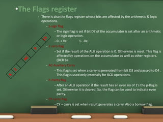 •The Flags register
• There is also the flags register whose bits are affected by the arithmetic & logic
operations.
• S-sign flag
• The sign flag is set if bit D7 of the accumulator is set after an arithmetic
or logic operation.
• 0- + Ve 1- -Ve
• Z-zero flag
• Set if the result of the ALU operation is 0. Otherwise is reset. This flag is
affected by operations on the accumulator as well as other registers.
(DCR B).
• AC-Auxiliary Carry
• This flag is set when a carry is generated from bit D3 and passed to D4 .
This flag is used only internally for BCD operations.
• P-Parity flag
• After an ALU operation if the result has an even no of 1’s the p-flag is
set. Otherwise it is cleared. So, the flag can be used to indicate even
parity.
• CY-carry flag
• CY = carry is set when result generates a carry. Also a borrow flag.
SJCET
 