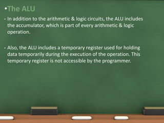 •The ALU
• In addition to the arithmetic & logic circuits, the ALU includes
the accumulator, which is part of every arithmetic & logic
operation.
• Also, the ALU includes a temporary register used for holding
data temporarily during the execution of the operation. This
temporary register is not accessible by the programmer.
SJCET
 