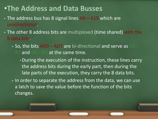 •The Address and Data Busses
• The address bus has 8 signal lines A8 – A15 which are
unidirectional.
• The other 8 address bits are multiplexed (time shared) with the
8 data bits.
• So, the bits AD0 – AD7 are bi-directional and serve as A0 –
A7 and D0 – D7 at the same time.
• During the execution of the instruction, these lines carry
the address bits during the early part, then during the
late parts of the execution, they carry the 8 data bits.
• In order to separate the address from the data, we can use
a latch to save the value before the function of the bits
changes.
SJCET
 