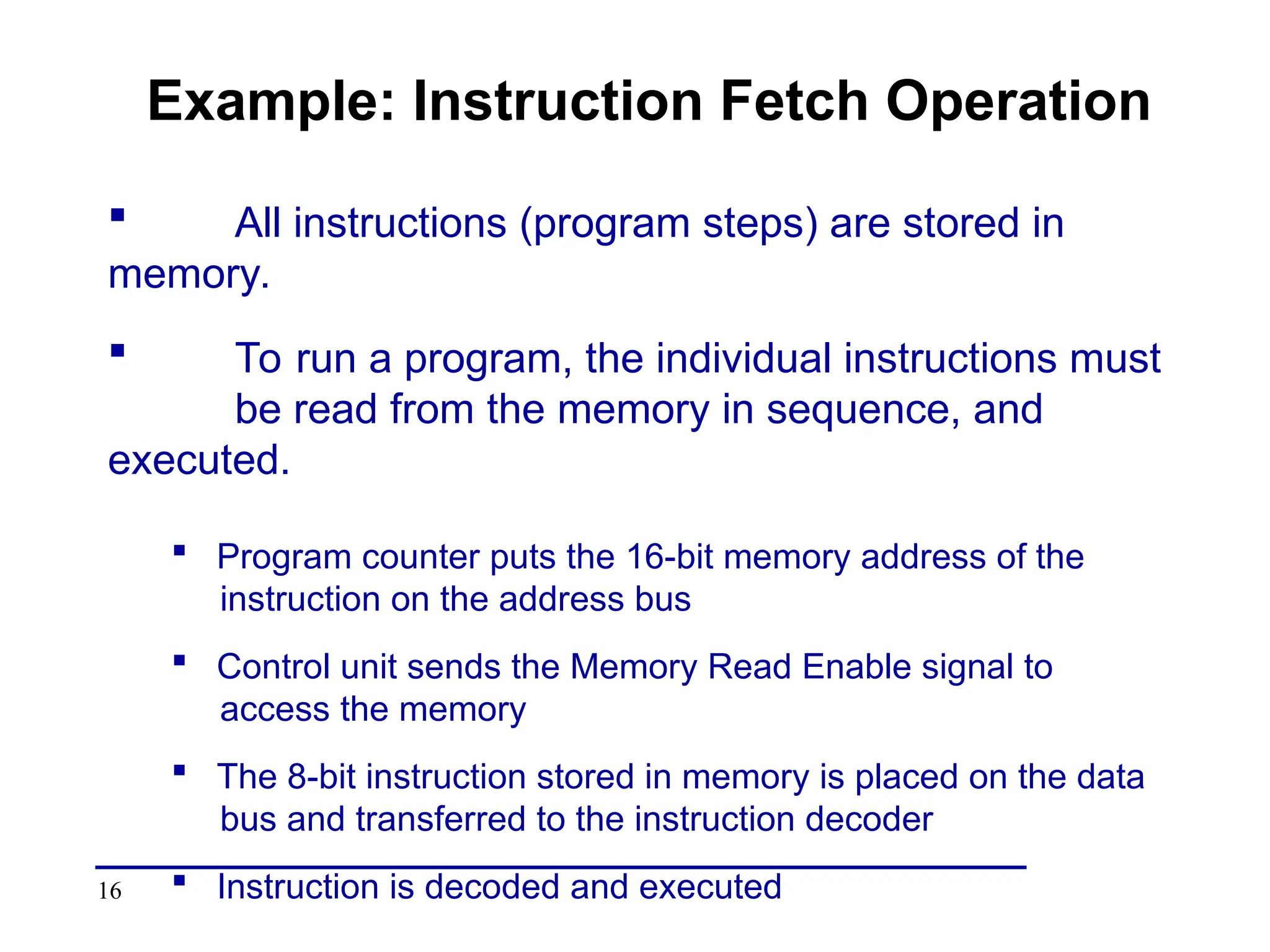 16
Example: Instruction Fetch Operation
 All instructions (program steps) are stored in
memory.
 To run a program, the individual instructions must
be read from the memory in sequence, and
executed.
 Program counter puts the 16-bit memory address of the
instruction on the address bus
 Control unit sends the Memory Read Enable signal to
access the memory
 The 8-bit instruction stored in memory is placed on the data
bus and transferred to the instruction decoder
 Instruction is decoded and executed
 