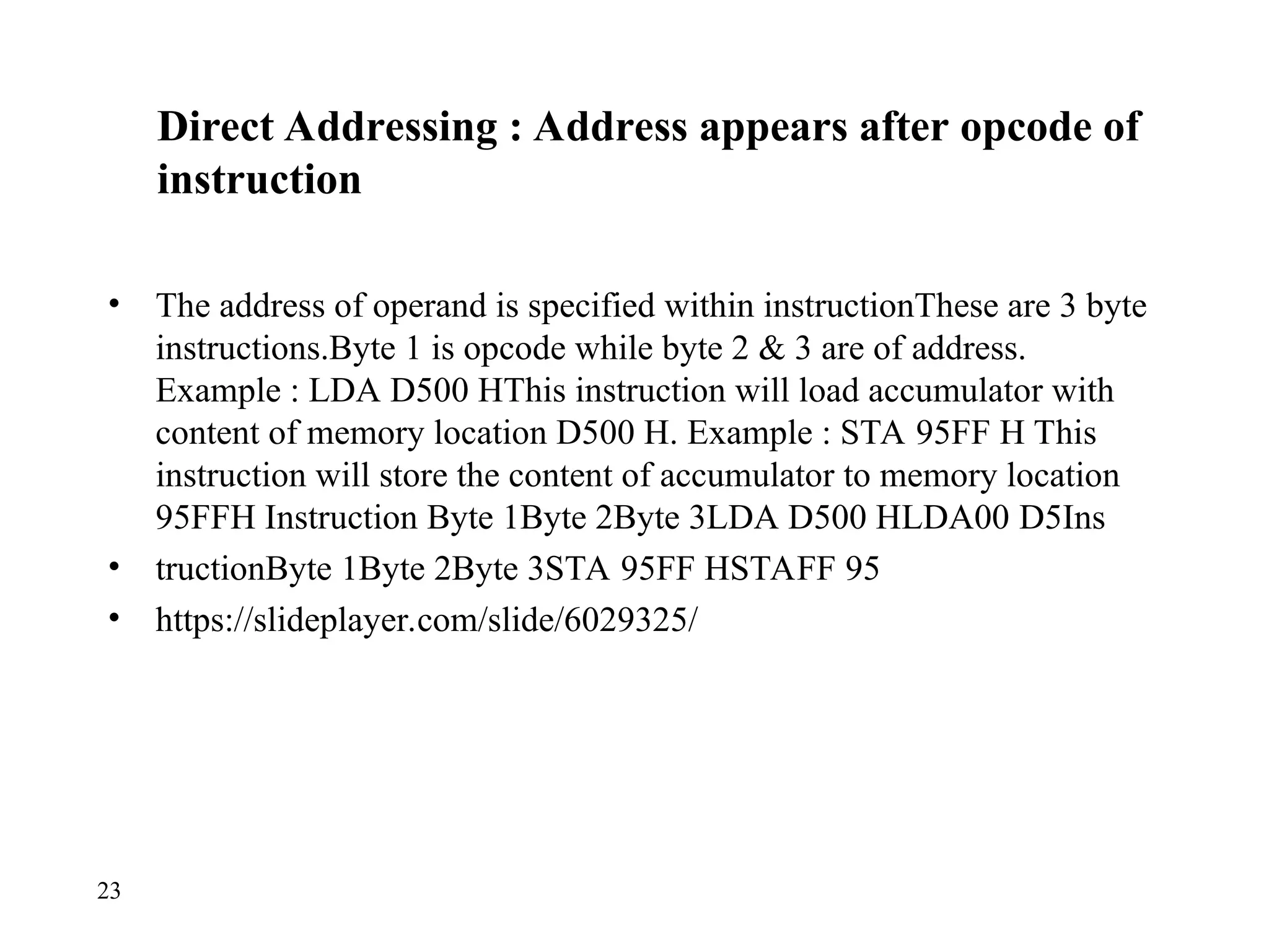 Direct Addressing : Address appears after opcode of
instruction
• The address of operand is specified within instructionThese are 3 byte
instructions.Byte 1 is opcode while byte 2 & 3 are of address.
Example : LDA D500 HThis instruction will load accumulator with
content of memory location D500 H. Example : STA 95FF H This
instruction will store the content of accumulator to memory location
95FFH Instruction Byte 1Byte 2Byte 3LDA D500 HLDA00 D5Ins
• tructionByte 1Byte 2Byte 3STA 95FF HSTAFF 95
• https://slideplayer.com/slide/6029325/
23
 