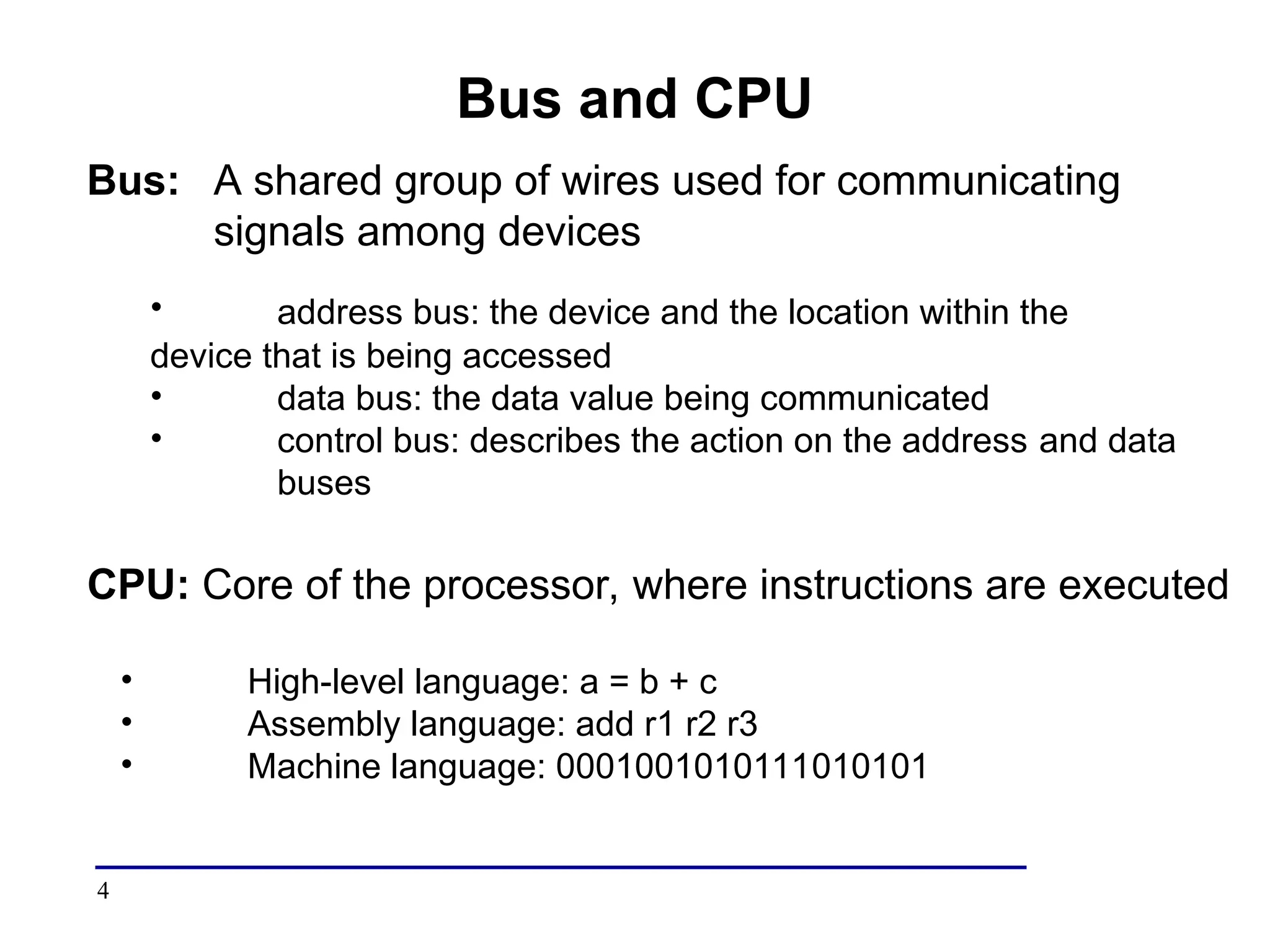 4
Bus and CPU
Bus: A shared group of wires used for communicating
signals among devices
• address bus: the device and the location within the
device that is being accessed
• data bus: the data value being communicated
• control bus: describes the action on the address and data
buses
CPU: Core of the processor, where instructions are executed
• High-level language: a = b + c
• Assembly language: add r1 r2 r3
• Machine language: 0001001010111010101
 