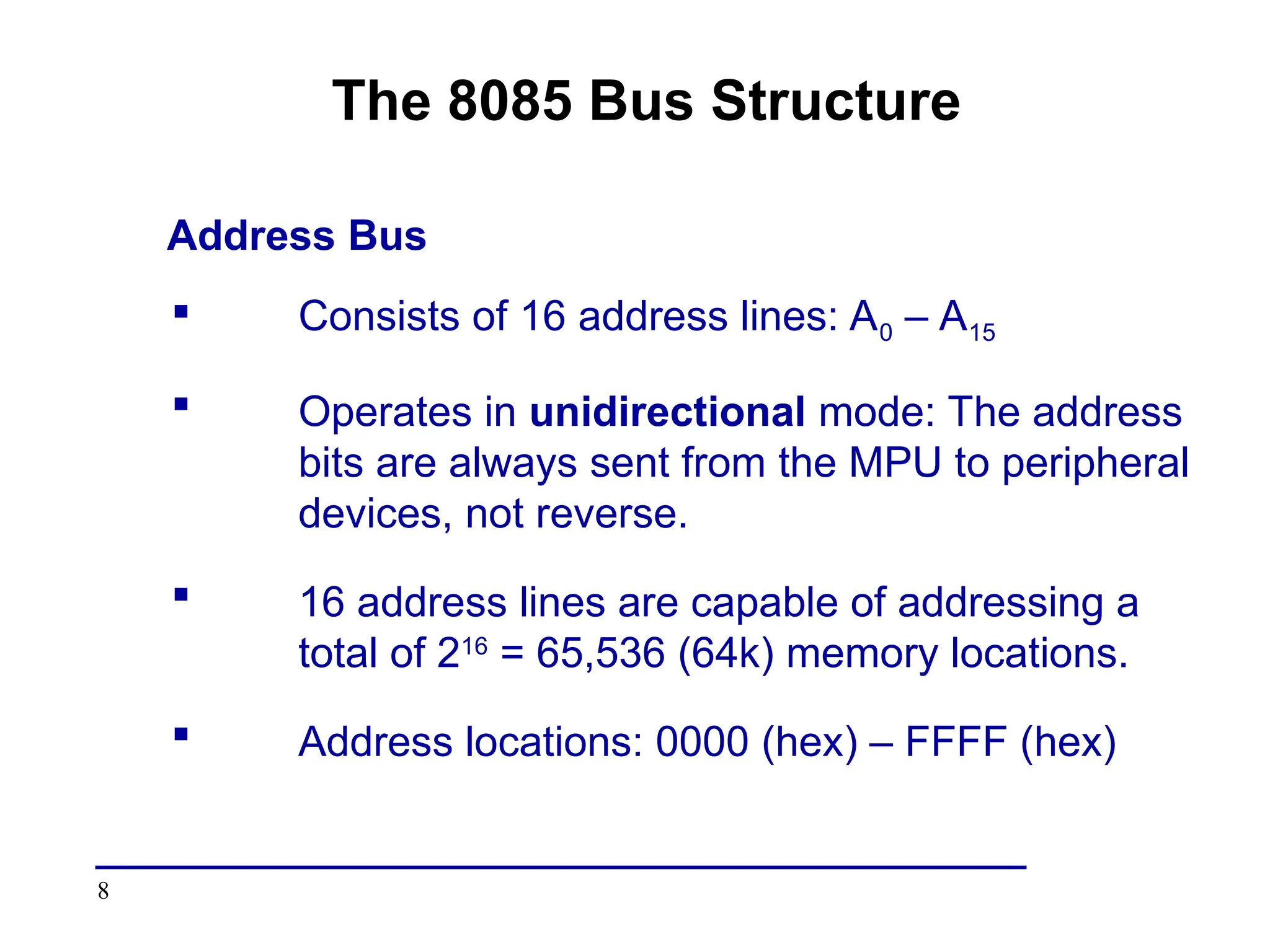 8
The 8085 Bus Structure
Address Bus
 Consists of 16 address lines: A0 – A15
 Operates in unidirectional mode: The address
bits are always sent from the MPU to peripheral
devices, not reverse.
 16 address lines are capable of addressing a
total of 216
= 65,536 (64k) memory locations.
 Address locations: 0000 (hex) – FFFF (hex)
 